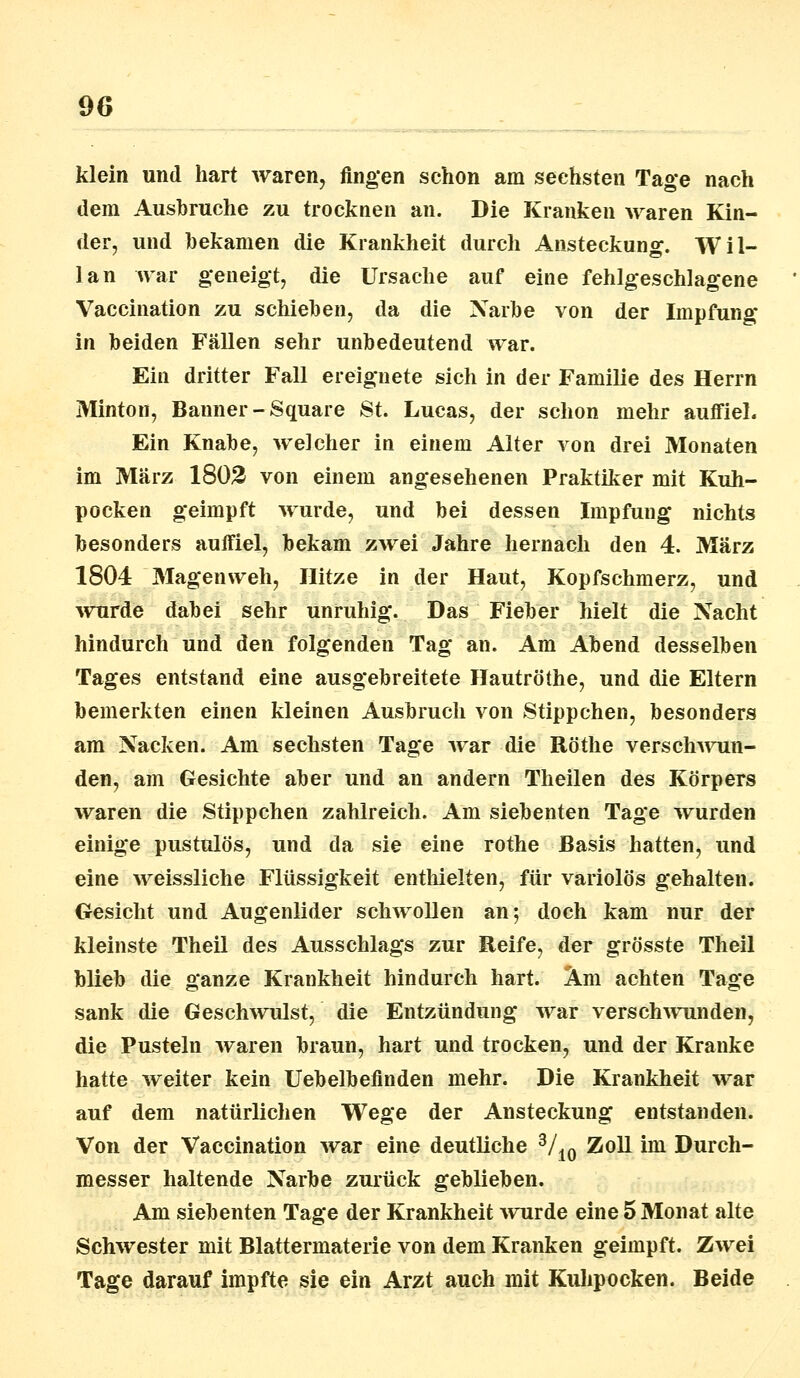 klein und hart waren, fingen schon am sechsten Tage nach dem Ausbruche zu trocknen an. Die Kranken waren Kin- der, und bekamen die Krankheit durch Ansteckung. Wil- lan war geneigt, die Ursache auf eine fehlgeschlagene Vaccination zu schieben, da die Narbe von der Impfung in beiden Fällen sehr unbedeutend war. Ein dritter Fall ereignete sich in der Familie des Herrn Minton, Banner-Square St. Lucas, der schon mehr auffiel. Ein Knabe, welcher in einem Alter von drei Monaten im März 1802 von einem angesehenen Praktiker mit Kuh- pocken geimpft wurde, und bei dessen Impfung nichts besonders auffiel, bekam zwei Jahre hernach den 4. März 1804 Magenweh, Hitze in der Haut, Kopfschmerz, und wurde dabei sehr unruhig. Das Fieber hielt die Nacht hindurch und den folgenden Tag an. Am Abend desselben Tages entstand eine ausgebreitete Hautröthe, und die Eltern bemerkten einen kleinen Ausbruch von Stippchen, besonders am Nacken. Am sechsten Tage war die Röthe verschwun- den, am Gesichte aber und an andern Theilen des Körpers waren die Stippchen zahlreich. Am siebenten Tage wurden einige pustulös, und da sie eine rothe Basis hatten, und eine weissliche Flüssigkeit enthielten, für variolös gehalten. Gesicht und Augenlider schwollen an; doch kam nur der kleinste Theil des Ausschlags zur Reife, der grösste Theil blieb die ganze Krankheit hindurch hart. Am achten Tage sank die Geschwulst, die Entzündung war verschwunden, die Pusteln waren braun, hart und trocken, und der Kranke hatte weiter kein Uebelbefinden mehr. Die Krankheit war auf dem natürlichen Wege der Ansteckung entstanden. Von der Vaccination war eine deutliche 3/10 Zoll im Durch- messer haltende Narbe zurück geblieben. Am siebenten Tage der Krankheit wurde eine 5 Monat alte Schwester mit Blattermaterie von dem Kranken geimpft. Zwei Tage darauf impfte sie ein Arzt auch mit Kuhpocken. Beide