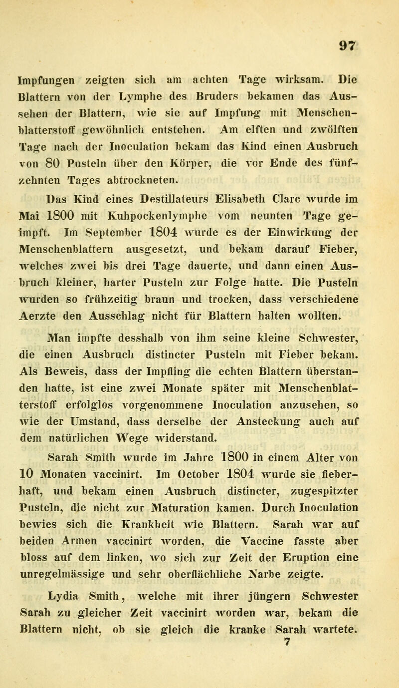 Impfungen zeigten sich am achten Tage wirksam. Die Blattern von der Lymphe des Bruders bekamen das Aus- sehen der Blattern, wie sie auf Impfung mit Menschen- blatterstoff gewöhnlich entstehen. Am elften und zwölften Tage nach der Inoculation bekam das Kind einen Ausbruch von 80 Pusteln über den Körper, die vor Ende des fünf- zehnten Tages abtrockneten. Das Kind eines Destillateurs Elisabeth Cläre wurde im Mai 1800 mit Kuhpockenlymphe vom neunten Tage ge- impft. Im September 1804 wurde es der Einwirkung der Menschenblattern ausgesetzt, und bekam darauf Fieber, welches zwei bis drei Tage dauerte, und dann einen Aus- bruch kleiner, harter Pusteln zur Folge hatte. Die Pusteln wurden so frühzeitig braun und trocken, dass verschiedene Aerzte den Ausschlag nicht für Blattern halten wollten. Man impfte desshalb von ihm seine kleine Schwester, die einen Ausbruch distineter Pusteln mit Fieber bekam. Als Beweis, dass der Impfling die echten Blattern überstan- den hatte, ist eine zwei Monate später mit Menschenblat- terstoff erfolglos vorgenommene Inoculation anzusehen, so wie der Umstand, dass derselbe der Ansteckung auch auf dem natürlichen Wege widerstand. Sarah Smith wurde im Jahre 1800 in einem Alter von 10 Monaten vaccinirt. Im October 1804 wurde sie fieber- haft, und bekam einen Ausbruch distineter, zugespitzter Pusteln, die nicht zur Maturation kamen. Durch Inoculation bewies sich die Krankheit wie Blattern. Sarah war auf beiden Armen vaccinirt worden, die Vaccine fasste aber bloss auf dem linken, wo sich zur Zeit der Eruption eine unregelmässige und sehr oberflächliche Narbe zeigte. Lydia Smith, Avelche mit ihrer Jüngern Schwester Sarah zu gleicher Zeit vaccinirt worden war, bekam die Blattern nicht, ob sie gleich die kranke Sarah wartete.