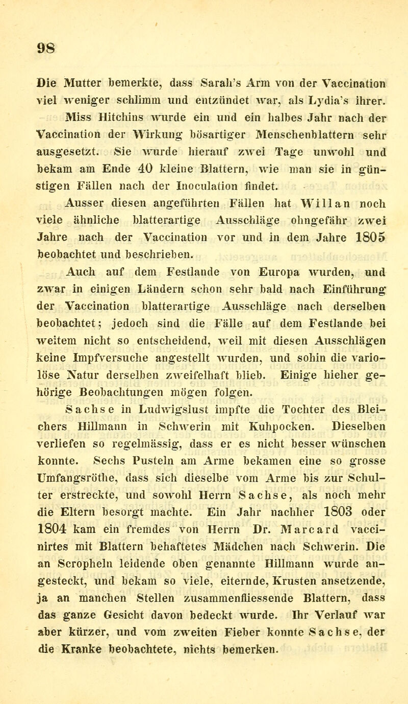 Die Mutter bemerkte, dass Sarah's Arm von der Vaccination viel weniger schlimm und entzündet war, als Lydia's ihrer. Miss Hitchins wurde ein und ein halbes Jahr nach der Vaccination der Wirkung bösartiger Menschenblattern sehr ausgesetzt. Sie wurde hierauf zwei Tage unwohl und bekam am Ende 40 kleine Blattern, wie man sie in gün- stigen Fällen nach der Inocnlation findet. Ausser diesen angeführten Fällen hat Will an noch viele ähnliche blatterartige Ausschläge ohngefähr zwei Jahre nach der Vaccination vor und in dem Jahre 1805 beobachtet und beschrieben. Auch auf dem Festlande von Europa wurden, und zwar in einigen Ländern schon sehr bald nach Einführung der Vaccination blatterartige Ausschläge nach derselben beobachtet; jedoch sind die Fälle auf dem Festlande bei weitem nicht so entscheidend, weil mit diesen Ausschlägen keine Impfversuche angestellt wurden, und sohin die vario- löse Natur derselben zweifelhaft blieb. Einige hieher ge- hörige Beobachtungen mögen folgen. Sachse in Ludwigslust impfte die Tochter des Blei- chers Hillmann in Schwerin mit Kuhpocken. Dieselben verliefen so regelmässig, dass er es nicht besser wünschen konnte. Sechs Pusteln am Arme bekamen eine so grosse Umfangsröthe, dass sich dieselbe vom Arme bis zur Schul- ter erstreckte, und sowohl Herrn Sachse, als noch mehr die Eltern besorgt machte. Ein Jahr nachher 1803 oder 1804 kam ein fremdes von Herrn Dr. Marcard vaeci- nirtes mit Blattern behaftetes Mädchen nach Schwerin. Die an Scropheln leidende oben genannte Hillmann wurde an- gesteckt, und bekam so viele, eiternde, Krusten ansetzende, ja an manchen Stellen zusammenfliessende Blattern, dass das ganze Gesicht davon bedeckt wurde. Ihr Verlauf war aber kürzer, und vom zweiten Fieber konnte Sachse, der die Kranke beobachtete, nichts bemerken.