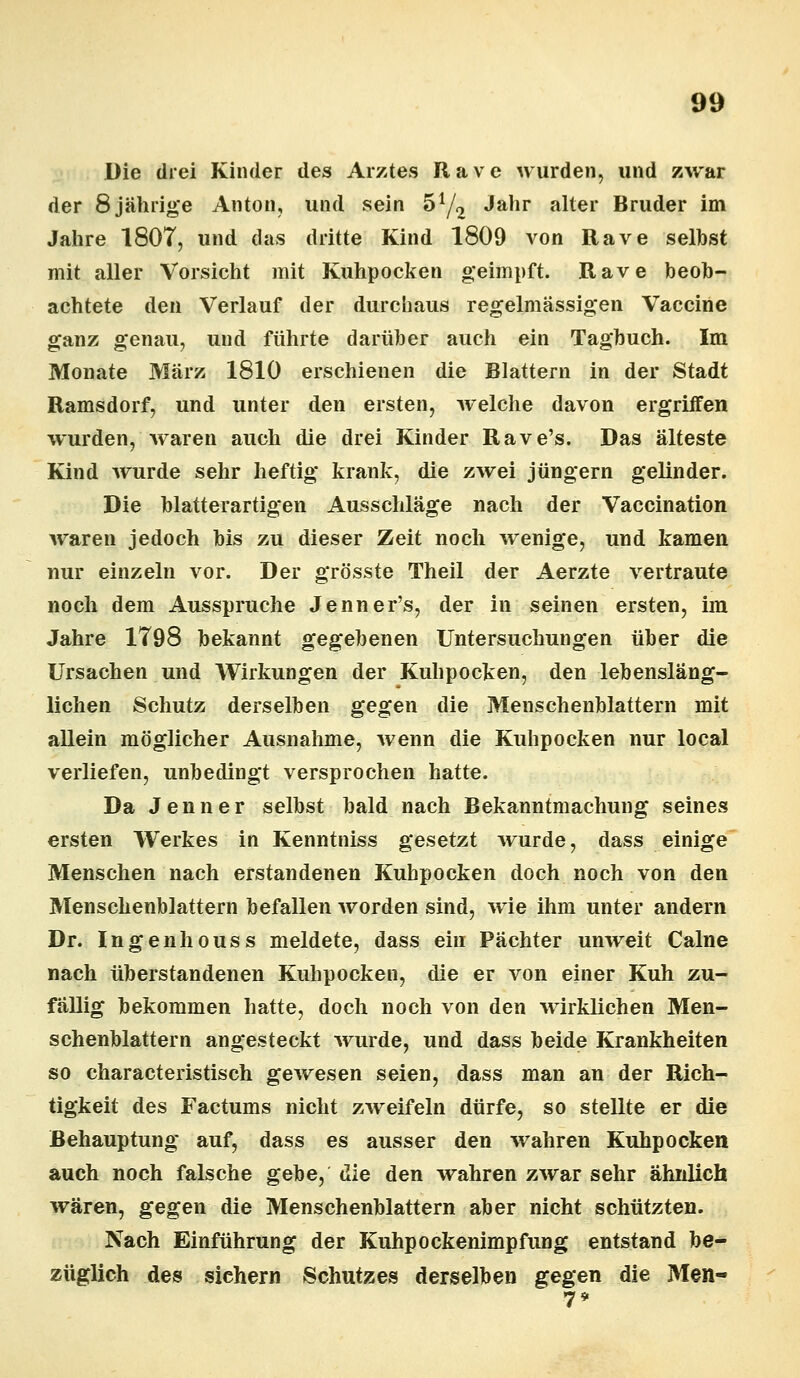 Die drei Kinder des Arztes Rave wurden, und zwar der 8 jährige Anton, und sein 5y2 Jahr alter Bruder im Jahre 1807, und das dritte Kind 1809 von Rave seihst mit aller Vorsicht mit Kuhpocken geimpft. Rave beob- achtete den Verlauf der durchaus regelmässigen Vaccine ganz genau, und führte darüber auch ein Tagbuch. Im Monate März 1810 erschienen die Blattern in der Stadt Ramsdorf, und unter den ersten, welche davon ergriffen wurden, waren auch die drei Kinder Rave's. Das älteste Kind wurde sehr heftig krank, die zwei Jüngern gelinder. Die blatterartigen Ausschläge nach der Vaccination waren jedoch bis zu dieser Zeit noch wenige, und kamen nur einzeln vor. Der grösste Theil der Aerzte vertraute noch dem Ausspruche Jenner's, der in seinen ersten, im Jahre 1798 bekannt gegebenen Untersuchungen über die Ursachen und Wirkungen der Kuhpocken, den lebensläng- lichen Schutz derselben gegen die Menschenblattern mit allein möglicher Ausnahme, wenn die Kuhpocken nur local verliefen, unbedingt versprochen hatte. Da Jenner selbst bald nach Bekanntmachung seines ersten Werkes in Kenntniss gesetzt wurde, dass einige Menschen nach erstandenen Kuhpocken doch noch von den Menschenblattern befallen worden sind, wie ihm unter andern Dr. Ingenhouss meldete, dass ein Pächter unweit Calne nach überstandenen Kuhpocken, die er von einer Kuh zu- fällig bekommen hatte, doch noch von den wirklichen Men- schenblattern angesteckt wurde, und dass beide Krankheiten so characteristisch gewesen seien, dass man an der Rich- tigkeit des Factums nicht zweifeln dürfe, so stellte er die Behauptung auf, dass es ausser den wahren Kuhpocken auch noch falsche gebe, die den wahren zwar sehr ähnlich wären, gegen die Menschenblattern aber nicht schützten. Nach Einführung der Kuhpockenimpfung entstand be- züglich des sichern Schutzes derselben gegen die Men-