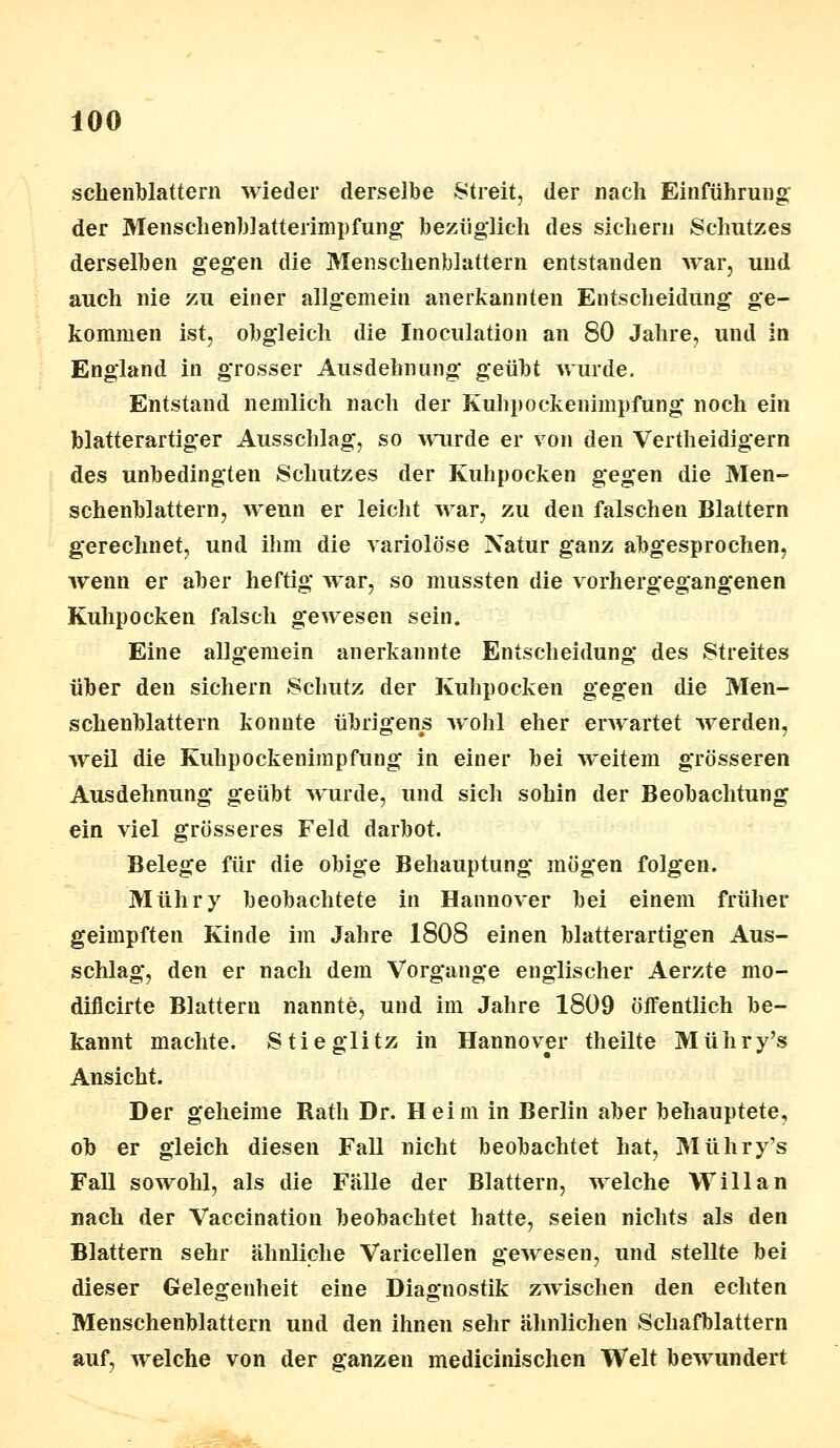 schenblattern wieder derselbe Streit, der nach Einführung der Menschenblatterimpfung bezüglich des sichern Schutzes derselben gegen die Menschenblattern entstanden war, und auch nie zu einer allgemein anerkannten Entscheidung ge- kommen ist, obgleich die Inoculation an 80 Jahre, und in England in grosser Ausdehnung geübt wurde. Entstand nemlich nach der Kuhpockenimpfung noch ein blatterartiger Ausschlag, so wurde er von den Vertheidigern des unbedingten Schutzes der Kuhpocken gegen die 3Ien- schenblattern, wenn er leicht war, zu den falschen Blattern gerechnet, und ihm die variolöse Natur ganz abgesprochen, wenn er aber heftig war, so mussten die vorhergegangenen Kuhpocken falsch gewesen sein. Eine allgemein anerkannte Entscheidung des Streites über den sichern Schutz der Kulipocken gegen die Men- schenblattern konnte übrigens wohl eher erwartet werden, weil die Kuhpockenimpfung in einer bei weitem grösseren Ausdehnung geübt wurde, und sich sohin der Beobachtung ein viel grösseres Feld darbot. Belege für die obige Behauptung mögen folgen. Mühry beobachtete in Hannover bei einem früher geimpften Kinde im Jahre 1808 einen blatterartigen Aus- schlag, den er nach dem Vorgange englischer Aerzte mo- dificirte Blattern nannte, und im Jahre 1809 öffentlich be- kannt machte. Stieglitz in Hannover theilte Mühry's Ansicht. Der geheime Rath Dr. Heim in Berlin aber behauptete, ob er gleich diesen Fall nicht beobachtet hat, Mühry's Fall sowohl, als die Fälle der Blattern, welche Will an nach der Vaccination beobachtet hatte, seien nichts als den Blattern sehr ähnliche Varicellen gewesen, und stellte bei dieser Gelegenheit eine Diagnostik zwischen den echten Menschenblattern und den ihnen sehr ähnlichen Schafblattern auf, welche von der ganzen medicinischen Welt bewundert