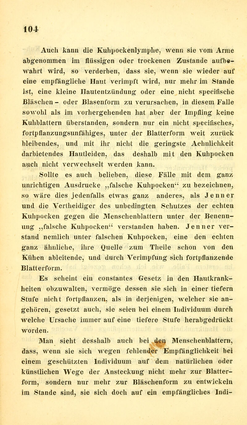 Auch kann die Kuhpockenlymphe, wenn sie vom Arme abgenommen im flüssigen oder trockenen Zustande aufbe- wahrt wird, so verderben, dass sie, wenn sie wieder auf eine empfängliche Haut verimpft wird, nur mehr im Stande ist, eine kleine Hautentzündung oder eine nicht specifische Bläschen - oder Blasenform zu verursachen, in diesem Falle sowohl als im vorhergehenden hat aber der Impfling keine Kuhblattern überstanden, sondern nur ein nicht speciflsches, fortpflanzungsunfähiges, unter der Blatterform weit zurück bleibendes, und mit ihr nicht die geringste Aehnlichkeit darbietendes Hautleiden, das deshalb mit den Kuhpocken auch nicht verwechselt werden kann. Sollte es auch belieben, diese Fälle mit dem ganz unrichtigen Ausdrucke „falsche Kuhpocken zu bezeichnen, so wäre dies jedenfalls etwas ganz anderes, als Jenner und die Vertheidiger des unbedingten Schutzes der echten Kuhpocken gegen die Menschenblattern unter der Benenn- ung „falsche Kuhpocken verstanden haben. Jenner ver- stand nemlich unter falschen Kuhpocken, eine den echten ganz ähnliche, ihre Quelle zum Theile schon von den Kühen ableitende, und durch Verimpfung sich fortpflanzende Blatterform. Es scheint ein constantes Gesetz in den Hautkrank- heiten obzuwalten, vermöge dessen sie sich in einer tiefern Stufe nicht fortpflanzen, als in derjenigen, welcher sie an- gehören, gesetzt auch, sie seien bei einem Individuum durch welche Ursache immer auf eine tiefere Stufe herabgedrückt worden. Man sieht desshalb auch bei c^en Menschenblattern, dass, wenn sie sich wegen fehlender Empfänglichkeit bei einem geschützten Individuum auf dem natürlichen oder künstlichen Wege der Ansteckung nicht mehr zur Blatter- form, sondern nur mehr zur Bläschenform zu entwickeln im Stande sind, sie sich doch auf ein empfängliches Indi-