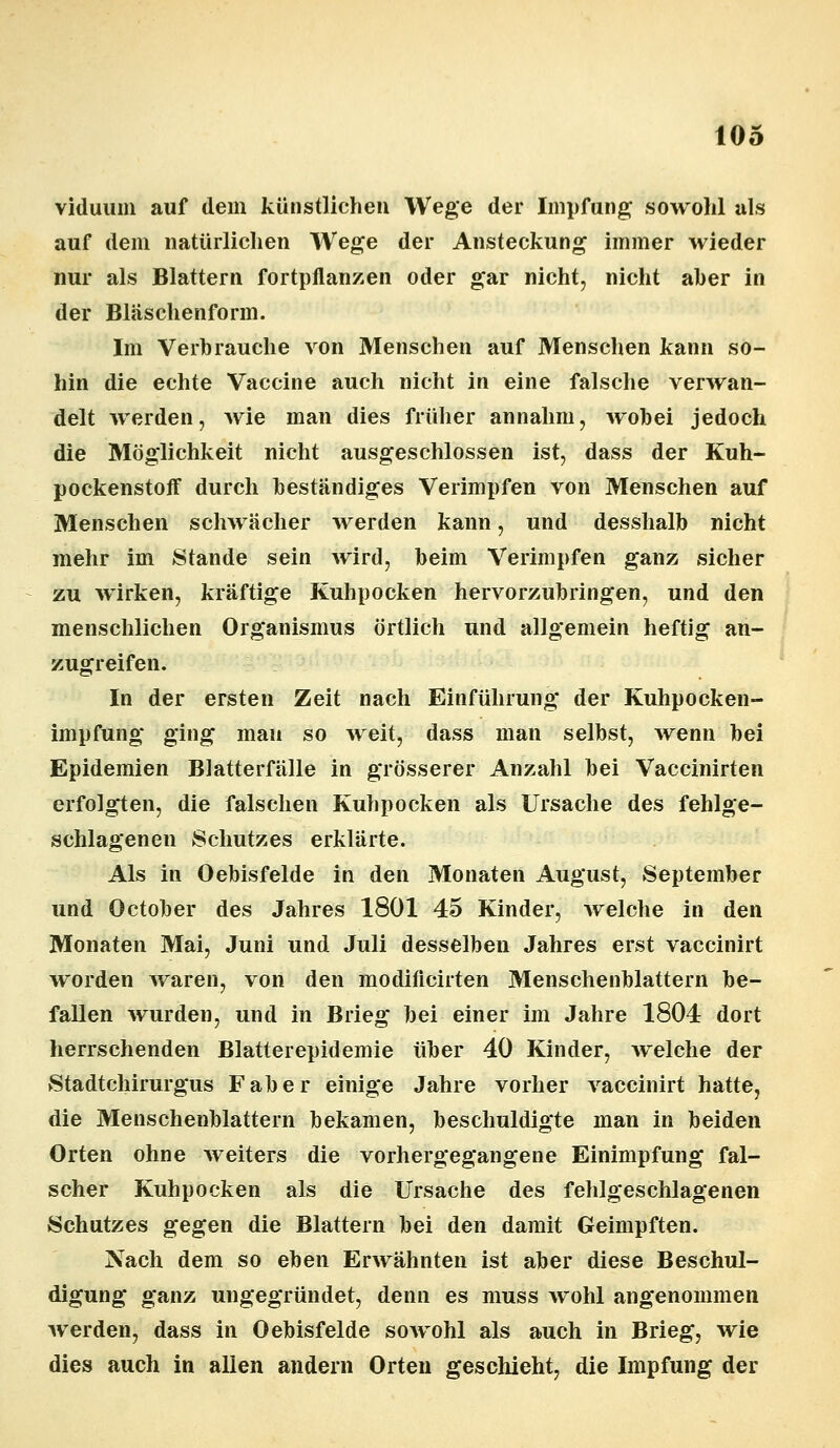 viduum auf dem künstlichen Wege der Impfung* sowohl als auf dem natürlichen Wege der Ansteckung immer wieder nur als Blattern fortpflanzen oder gar nicht, nicht aber in der Bläschenform. Im Verbrauche von Menschen auf Menschen kann so- hin die echte Vaccine auch nicht in eine falsche verwan- delt werden, wie man dies früher annahm, wobei jedoch die Möglichkeit nicht ausgeschlossen ist, dass der Kuh- pockenstoff durch beständiges Verimpfen von Menschen auf Menschen schwächer werden kann, und desshalb nicht mehr im Stande sein wird, beim Verimpfen ganz sicher zu wirken, kräftige Kuhpocken hervorzubringen, und den menschlichen Organismus örtlich und allgemein heftig an- zugreifen. In der ersten Zeit nach Einführung der Kuhpocken- impfung ging mau so weit, dass man selbst, wenn bei Epidemien Blatterfälle in grösserer Anzahl bei Vaccinirten erfolgten, die falschen Kuhpocken als Ursache des fehlge- schlagenen Schutzes erklärte. Als in Oebisfelde in den Monaten August, September und October des Jahres 1801 45 Kinder, welche in den Monaten Mai, Juni und Juli desselben Jahres erst vaccinirt worden waren, von den modiflcirten Menschenblattern be- fallen wurden, und in Brieg bei einer im Jahre 1804 dort herrschenden Blatterepidemie über 40 Kinder, welche der Stadtchirurgus Faber einige Jahre vorher vaccinirt hatte, die Menschenblattern bekamen, beschuldigte man in beiden Orten ohne weiters die vorhergegangene Einimpfung fal- scher Kuhpocken als die Ursache des fehlgeschlagenen Schutzes gegen die Blattern bei den damit Geimpften. Nach dem so eben Erwähnten ist aber diese Beschul- digung ganz ungegründet, denn es muss wohl angenommen werden, dass in Oebisfelde sowohl als auch in Brieg, wie dies auch in allen andern Orten geschieht, die Impfung der