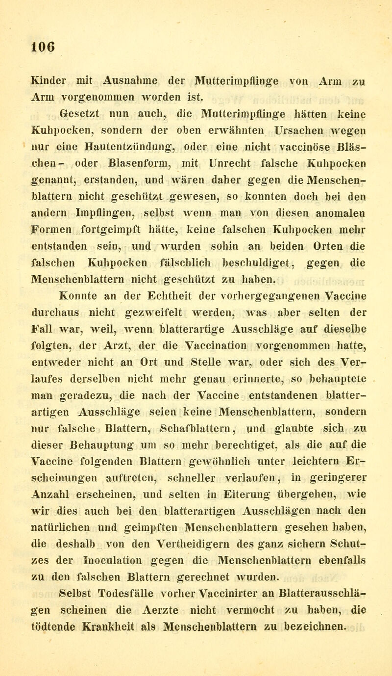 Kinder mit Ausnahme der Mutterimpflinge von Arm zu Arm vorgenommen worden ist. Gesetzt nun auch, die Mutterimpflinge hätten keine Kuhpocken, sondern der oben erwähnten Ursachen wegen nur eine Hautentzündung, oder eine nicht vaccinöse Bläs- chen- oder Blasenform, mit Unrecht falsche Kuhpocken genannt, erstanden, und wären daher gegen die Menschen- blattern nicht geschützt gewesen, so konnten doch hei den andern Impflingen, selbst wenn man von diesen anomaleu Formen fortgeimpft hätte, keine falschen Kuhpocken mehr entstanden sein, und wurden sohin an beiden Orten die falschen Kuhpocken fälschlich beschuldiget, gegen die Menschenblattern nicht geschützt zu haben. Konnte an der Echtheit der vorhergegangenen Vaccine durchaus nicht gezweifelt werden, was aber selten der Fall war, weil, wenn blatterartige Ausschläge auf dieselbe folgten, der Arzt, der die Vaccination vorgenommen hatte, entweder nicht an Ort und Stelle war, oder sich des Ver- laufes derselben nicht mehr genau erinnerte, so behauptete man geradezu, die nach der Vaccine entstandenen blatter- artigen Ausschläge seien keine Menschenblattern, sondern nur falsche Blattern, Schafblattern, und glaubte sich zu dieser Behauptung um so mehr berechtiget, als die auf die Vaccine folgenden Blattern gewöhnlich unter leichtern Er- scheinungen auftreten, schneller verlaufen, in geringerer Anzahl erscheinen, und selten in Eiterung übergehen, wie wir dies auch bei den blatterartigen Ausschlägen nach den natürlichen und geimpften Menschenblattern gesehen haben, die deshalb von den Vertheidigern des ganz sichern Schut- zes der Inoculation gegen die Menschenblattern ebenfalls zu den falschen Blattern gerechnet wurden. Selbst Todesfälle vorher Vaccinirter an Blatterausschlä- gen scheinen die Aerzte nicht vermocht zu haben, die tödtende Krankheit als Menschenblattern zu bezeichnen.