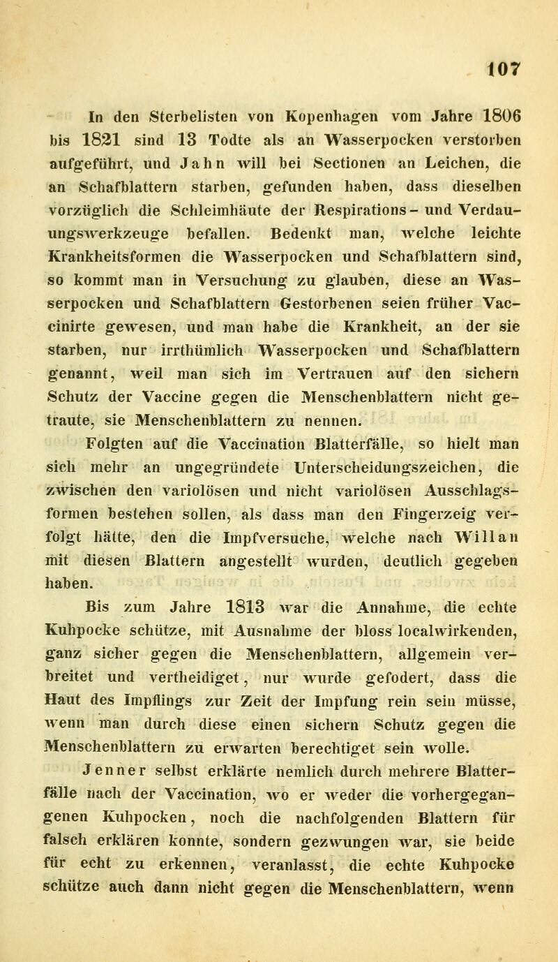 In den Sterbelisten von Kopenhagen vom Jahre 1806 bis 1821 sind 13 Todte als an Wasserpocken verstorben aufgeführt, und Jahn will bei Sectionen an Leichen, die an Schafblattern starben, gefunden haben, dass dieselben vorzüglich die Schleimhäute der Respirations - und Verdau- ungswerkzeuge befallen. Bedenkt man, welche leichte Krankheitsformen die Wasserpocken und Schafblattern sind, so kommt man in Versuchung zu glauben, diese an Was- serpocken und Schafblattern Gestorbenen seien früher Vac- cinirte gewesen, und man habe die Krankheit, an der sie starben, nur irrthümlich Wasserpocken und Schafblattern genannt, weil man sich im Vertrauen auf den sichern Schutz der Vaccine gegen die Menschenblattern nicht ge- traute, sie Menschenblattern zu nennen. Folgten auf die Vaccination Blatterfälle, so hielt man sich mehr an ungegründete Unterscheidungszeichen, die zwischen den variolösen und nicht variolösen Ausschlags- formen bestehen sollen, als dass man den Fingerzeig ver- folgt hätte, den die Impfversuche, welche nach Will an mit diesen Blattern angestellt wurden, deutlich gegeben haben. Bis zum Jahre 1813 war die Annahme, die echte Kuhpocke schütze, mit Ausnahme der bloss localwirkenden, ganz sicher gegen die Menschenblattern, allgemein ver- breitet und vertheidiget, nur wurde gefodert, dass die Haut des Impflings zur Zeit der Impfung rein sein müsse, wenn man durch diese einen sichern Schutz gegen die Menschenblattern zu erwarten berechtiget sein wolle. Jenner selbst erklärte nemlich durch mehrere Blatter- fälle nach der Vaccination, wo er weder die vorhergegan- genen Kuhpocken, noch die nachfolgenden Blattern für falsch erklären konnte, sondern gezwungen war, sie beide für echt zu erkennen, veranlasst, die echte Kuhpocke schütze auch dann nicht gegen die Menschenblattern, wenn