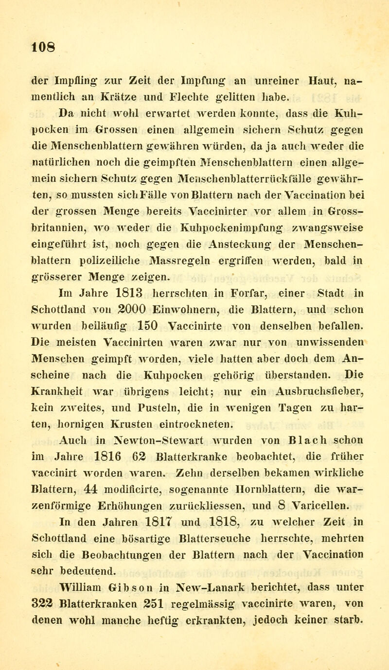 der Impfling zur Zeit der Impfung an unreiner Haut, na- mentlich an Krätze und Flechte gelitten hahe. Da nicht wohl erwartet werden konnte, dass die Kuh- pocken im Grossen einen allgemein sichern Schutz gegen die Menschenblattern gewähren würden, da ja auch weder die natürlichen noch die geimpften Menschenblattern einen allge- mein sichern Schutz gegen Meiischenblatterrückfälle gewähr- ten, so mussten sichFälle von Blattern nach der Vaccination bei der grossen Menge bereits Vaccinirter vor allem in Gross- britannien, wo weder die Kuhpockenimpfung zwangsweise eingeführt ist, noch gegen die Ansteckung der Menschen- blattern polizeiliche Massregeln ergriffen werden, bald in grösserer Menge zeigen. Im Jahre 1813 herrschten in Forfar, einer Stadt in Schottland von 3000 Einwohnern, die Blattern, und schon wurden beiläufig 150 Vaccinirte von denselben befallen. Die meisten Vaccinirten waren zwar nur von unwissenden Menschen geimpft worden, viele hatten aber doch dem An- scheine nach die Kuhpocken gehörig überstanden. Die Krankheit war übrigens leicht; nur ein Ausbruchsfieber, kein zweites, und Pusteln, die in wenigen Tagen zu har- ten, hornigen Krusten eintrockneten. Auch in Newton-Stewart wurden von Blach schon im Jahre 1816 62 Blatterkranke beobachtet, die früher vaccinirt worden waren. Zehn derselben bekamen wirkliche Blattern, 44 modificirte, sogenannte Hornblattern, die war- zenförmige Erhöhungen zurückliessen, und 8 Varicellen. In den Jahren 1817 und 1818, zu welcher Zeit in Schottland eine bösartige Blatterseuche herrschte, mehrten sich die Beobachtungen der Blattern nach der Vaccination sehr bedeutend. William Gibson in New-Lanark berichtet, dass unter 323 Blatterkranken 251 regelmässig vaccinirte waren, von denen wohl manche heftig* erkrankten, jedoch keiner starb.