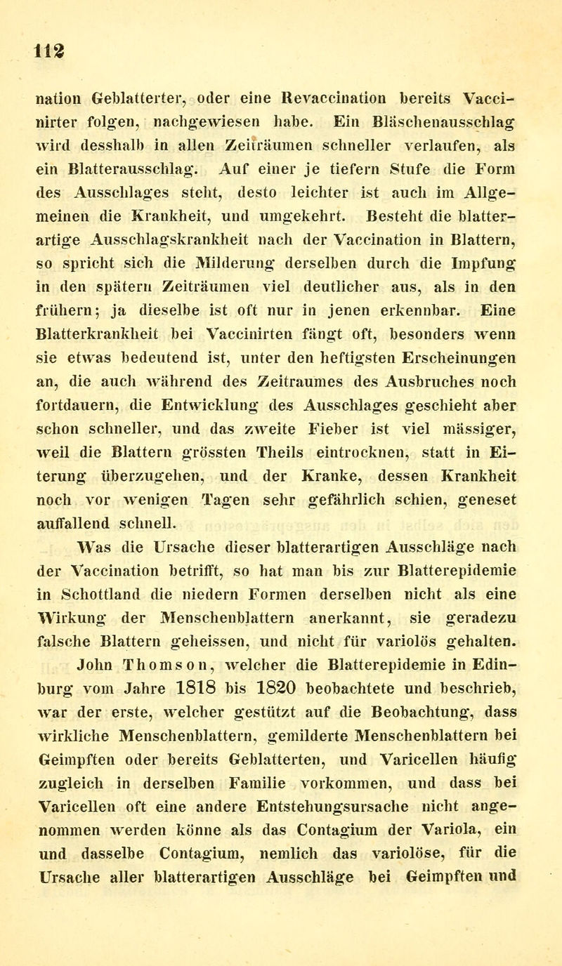 m nation Geblätterter, oder eine Revaccination bereits Vacci- nirter folgen, nachgewiesen habe. Ein Blaschenausschlag wird desshalb in allen Zeiträumen schneller verlaufen, als ein Blatterausschlag. Auf einer je tiefern Stufe die Form des Ausschlages steht, desto leichter ist auch im Allge- meinen die Krankheit, und umgekehrt. Besteht die blatter- artige Ausschlagskrankheit nach der Vaccination in Blattern, so spricht sich die Milderung derselben durch die Impfung in den spätem Zeiträumen viel deutlicher aus, als in den frühem; ja dieselbe ist oft nur in jenen erkennbar. Eine Blatterkrankheit bei Vaccinirten fängt oft, besonders wenn sie etwas bedeutend ist, unter den heftigsten Erscheinungen an, die auch während des Zeitraumes des Ausbruches noch fortdauern, die Entwicklung des Ausschlages geschieht aber schon schneller, und das zweite Fieber ist viel massiger, weil die Blattern grössten Theils eintrocknen, statt in Ei- terung überzugehen, und der Kranke, dessen Krankheit noch vor wenigen Tagen sehr gefährlich schien, geneset aulfallend schnell. Was die Ursache dieser blatterartigen Ausschläge nach der Vaccination betrifft, so hat man bis zur Blatterepidemie in Schottland die niedern Formen derselben nicht als eine Wirkung der Menschenblattern anerkannt, sie geradezu falsche Blattern geheissen, und nicht für variolös gehalten. John Thomson, welcher die Blatterepidemie in Edin- burgh vom Jahre 1818 bis 1820 beobachtete und beschrieb, war der erste, welcher gestützt auf die Beobachtung, dass wirkliche Menschenblattern, gemilderte Menschenblattern bei Geimpften oder bereits Geblätterten, und Varicellen häufig zugleich in derselben Familie vorkommen, und dass bei Varicellen oft eine andere Entstehungsursache nicht ange- nommen werden könne als das Contagium der Variola, ein und dasselbe Contagium, nemlich das variolöse, für die Ursache aller blatterartigen Ausschläge bei Geimpften und