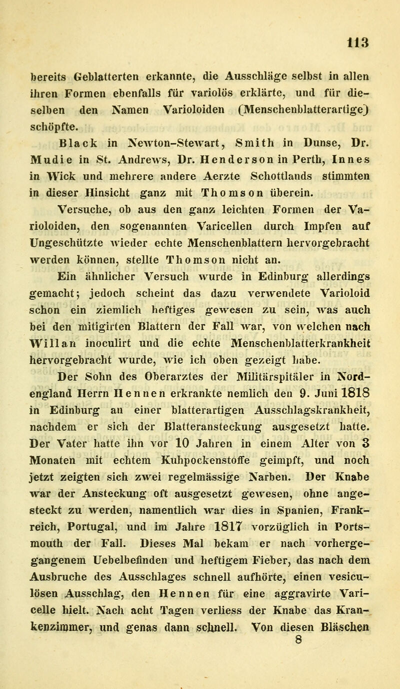 bereits Geblätterten erkannte, die Ausschläge selbst in allen ihren Formen ebenfalls für variolos erklärte, und für die- selben den Namen Varioloiden (Menschenblatterartige) schöpfte. Black in NeAvton-Stewart, Smith in Dunse, Dr. Mudie in St. Andrews, Dr. Henderson in Perth, Innes in Wick und mehrere andere Aerzte Schottlands stimmten in dieser Hinsicht ganz mit Thomson überein. Versuche, ob aus den ganz leichten Formen der Va- rioloiden, den sogenannten Varicellen durch Impfen auf Ungeschützte wieder echte Menschenblattern hervorgebracht werden können, stellte Thomson nicht an. Ein ähnlicher Versuch wurde in Edinburg allerdings gemacht*, jedoch scheint das dazu verwendete Varioloid schon ein ziemlich heftiges gewesen zu sein, was auch bei den mitigirten Blattern der Fall war, von welchen nach Will an inoculirt und die echte Menschenblatterkrankheit hervorgebracht wurde, wie ich oben gezeigt habe. Der Sohn des Oberarztes der Militärspitäler in Nord- england Herrn Hennen erkrankte nemlich den 9. Juni 1818 in Edinburg an einer blatterartigen Ausschlagskrankheit, nachdem er sich der Blatteransteckung ausgesetzt hatte. Der Vater hatte ihn vor 10 Jahren in einem Alter von 3 Monaten mit echtem Kuhpockenstoife geimpft, und noch jetzt zeigten sich zwei regelmässige Narben. Der Knabe war der Ansteckung oft ausgesetzt gewesen, ohne ange- steckt zu werden, namentlich war dies in Spanien, Frank- reich, Portugal, und im Jahre 1817 vorzüglich in Ports- mouth der Fall. Dieses Mal bekam er nach vorherge- gangenem Uebelbeflnden und heftigem Fieber, das nach dem Ausbruche des Ausschlages schnell aufhörte, einen vesicu- lösen Ausschlag, den Hennen für eine aggravirte Vari- celle hielt. Nach acht Tagen verliess der Knabe das Kran- kenzimmer, und genas dann schnell. Von diesen Bläschen 8