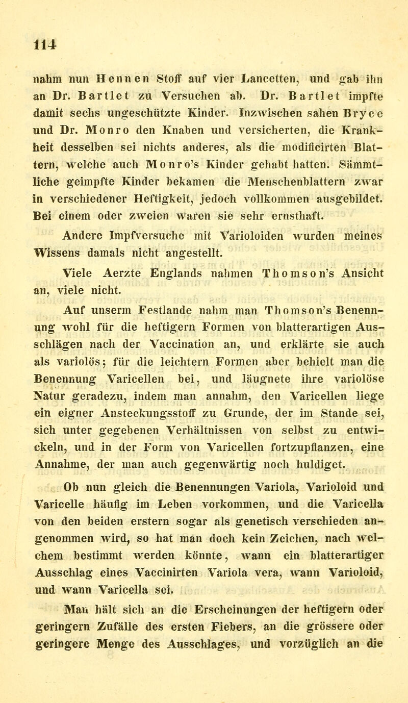 nahm nun Hennen Stoff auf vier JLancetten, und gab ihn an Dr. Bartlet zu Versuchen ab. Dr. Bartlet impfte damit sechs ungeschützte Kinder. Inzwischen sahen Bryce und Dr. Monro den Knaben und versicherten, die Krank- heit desselben sei nichts anderes, als die modiflcirten Blat- tern, welche auch Monro's Kinder gehabt hatten. Sämmt- liche geimpfte Kinder bekamen die Menschenblattern zwar in verschiedener Heftigkeit, jedoch vollkommen ausgebildet. Bei einem oder zweien waren sie sehr ernsthaft. Andere Impfversuche mit Varioloiden wurden meines Wissens damals nicht angestellt. Viele Aerzte Englands nahmen Thomson's Ansicht an, viele nicht. Auf unserm Festlande nahm man Thomson's Benenn- ung wohl für die heftigem Formen von blatterartigen Aus- schlägen nach der Vaccination an, und erklärte sie auch als variolös y für die leichtern Formen aber behielt man die Benennung Varicellen bei, und läugnete ihre variolöse Natur geradezu, indem man annahm, den Varicellen liege ein eigner Ansteckungsstoff zu Grunde, der im Stande sei, sich unter gegebenen Verhältnissen von selbst zu entwi- ckeln, und in der Form von Varicellen fortzupflanzen, eine Annahme, der man auch gegenwärtig noch huldiget. Ob nun gleich die Benennungen Variola, Varioloid und Varicelle häufig im Leben vorkommen, und die Varicella von den beiden erstem sogar als genetisch verschieden an- genommen wird, so hat man doch kein Zeichen, nach wel- chem bestimmt werden könnte, wann ein blatterartiger Ausschlag eines Vaccinirten Variola vera, wann Varioloid, und wann Varicella sei. Man hält sich an die Erscheinungen der heftigem oder geringern Zufälle des ersten Fiebers, an die grössere oder geringere Menge des Ausschlages, und vorzüglich an die