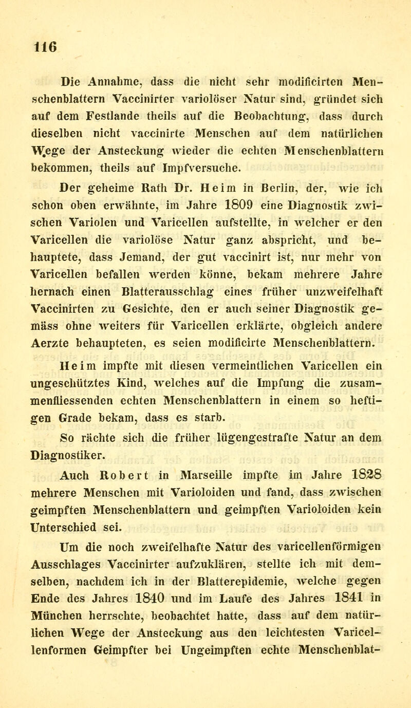 Die Annahme, dass die nicht sehr modificirten Men- schenblattern Vaccinirter variolöser Natur sind, gründet sich auf dem Festlande theils auf die Beobachtung, dass durch dieselben nicht vaccinirte Menschen auf dem natürlichen W^ege der Ansteckung wieder die echten Menschenblattern bekommen, theils auf Impf versuche. Der geheime Rath Dr. Heim in Berlin, der, wie ich schon oben erwähnte, im Jahre 1809 eine Diagnostik zwi- schen Variolen und Varicellen aufstellte, in welcher er den Varicellen die variolöse Natur ganz abspricht, und be- hauptete, dass Jemand, der gut vaccinirt ist, nur mehr von Varicellen befallen werden könne, bekam mehrere Jahre hernach einen Blatterausschlag eines früher unzweifelhaft Vaccinirten zu Gesichte, den er auch seiner Diagnostik ge- mäss ohne weiters für Varicellen erklärte, obgleich andere Aerzte behaupteten, es seien modificirte Menschenblattern. Heim impfte mit diesen vermeintlichen Varicellen ein ungeschütztes Kind, welches auf die Impfung die zusam- menfliessenden echten Menschenblattern in einem so hefti- gen Grade bekam, dass es starb. So rächte sich die früher lügengestrafte Natur an dem Diagnostiker. Auch Robert in Marseille impfte im Jahre 1828 mehrere Menschen mit Varioloiden und fand, dass zwischen geimpften Menschenblattern und geimpften Varioloiden kein Unterschied sei. Um die noch zweifelhafte Natur des varicellenförmigen Ausschlages Vaccinirter aufzuklären, stellte ich mit dem- selben, nachdem ich in der Blatterepidemie, welche gegen Ende des Jahres 1840 und im Laufe des Jahres 1841 in München herrschte, beobachtet hatte, dass auf dem natür- lichen Wege der Ansteckung aus den leichtesten Varicel- lenformen Geimpfter bei Ungeimpften echte Menschenblat-