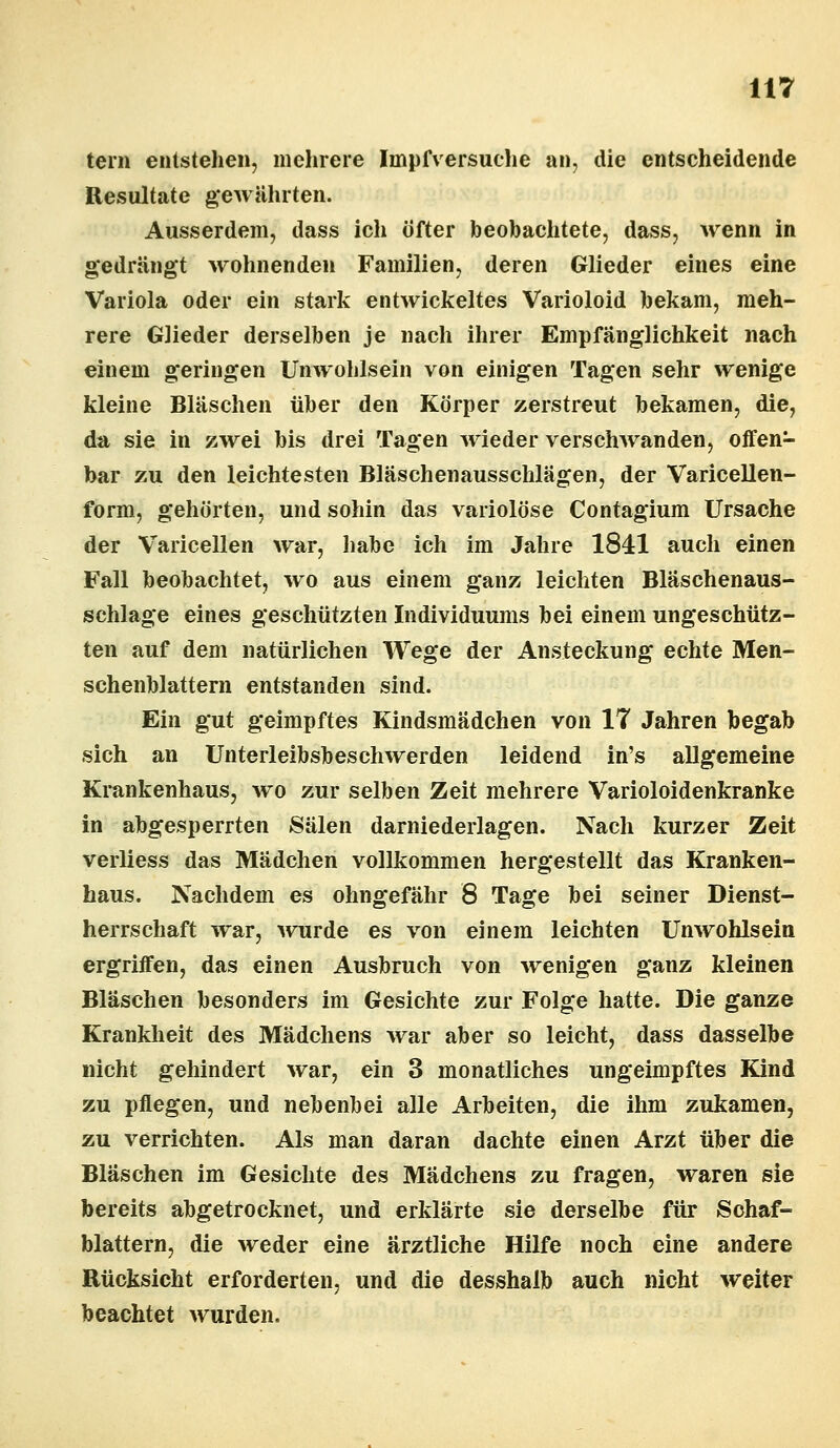 tern entstehen, mehrere Impfversache an, die entscheidende Resultate gewährten. Ausserdem, dass ich öfter beobachtete, dass, wenn in gedrängt wohnenden Familien, deren Glieder eines eine Variola oder ein stark entwickeltes Varioloid bekam, meh- rere Glieder derselben je nach ihrer Empfänglichkeit nach einem geringen Unwohlsein von einigen Tagen sehr wenige kleine Bläschen über den Körper zerstreut bekamen, die, da sie in zwei bis drei Tagen wieder verschwanden, offen- bar zu den leichtesten Bläschenausschlägen, der Varicellen- form, gehörten, und sohin das variolöse Contagium Ursache der Varicellen war, habe ich im Jahre 1841 auch einen Fall beobachtet, wo aus einem ganz leichten Bläschenaus- schlage eines geschützten Individuums bei einem ungeschütz- ten auf dem natürlichen Wege der Ansteckung echte Men- schenblattern entstanden sind. Ein gut geimpftes Kindsmädchen von IT Jahren begab sich an Unterleibsbeschwerden leidend in's allgemeine Krankenhaus, wo zur selben Zeit mehrere Varioloidenkranke in abgesperrten Sälen darniederlagen. Nach kurzer Zeit verliess das Mädchen vollkommen hergestellt das Kranken- haus. Nachdem es ohngefähr 8 Tage bei seiner Dienst- herrschaft war, wurde es von einem leichten Unwohlsein ergriffen, das einen Ausbruch von wenigen ganz kleinen Bläschen besonders im Gesichte zur Folge hatte. Die ganze Krankheit des Mädchens war aber so leicht, dass dasselbe nicht gehindert war, ein 3 monatliches ungeimpftes Kind zu pflegen, und nebenbei alle Arbeiten, die ihm zukamen, zu verrichten. Als man daran dachte einen Arzt über die Bläschen im Gesichte des Mädchens zu fragen, waren sie bereits abgetrocknet, und erklärte sie derselbe für Schaf- blattern, die weder eine ärztliche Hilfe noch eine andere Rücksicht erforderten, und die desshalb auch nicht weiter beachtet wurden.