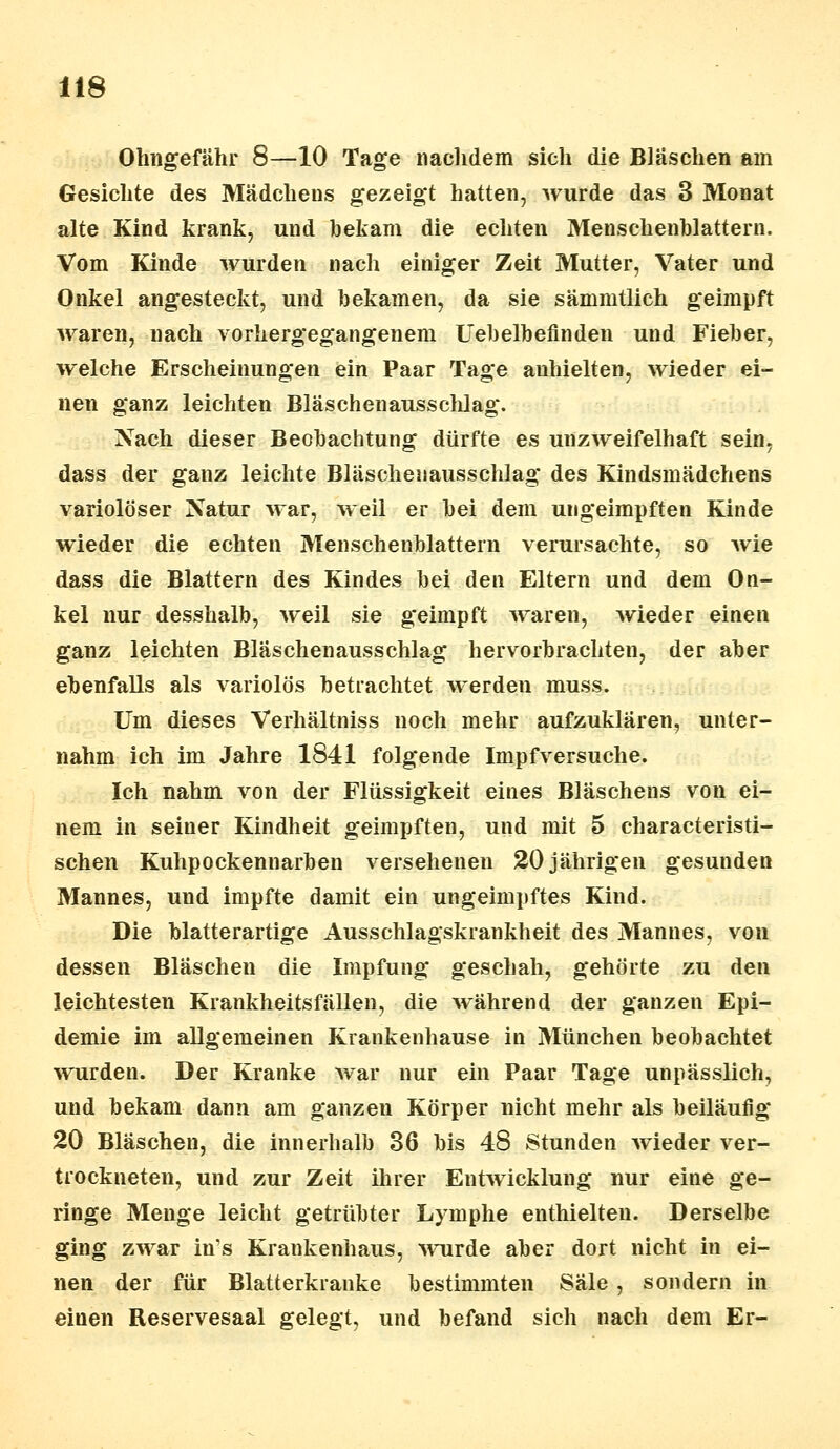 Ohngefähr 8—10 Tage nachdem sich die Bläschen am Gesichte des Mädchens gezeigt hatten, wurde das 3 Monat alte Kind krank, und bekam die echten Menschenblattern. Vom Kinde wurden nach einiger Zeit Mutter, Vater und Onkel angesteckt, und bekamen, da sie sämmtlich geimpft waren, nach vorhergegangenem Uebelbefinden und Fieber, welche Erscheinungen ein Paar Tage anhielten, wieder ei- nen ganz leichten Bläschenausschlag. Nach dieser Beobachtung dürfte es unzweifelhaft sein, dass der ganz leichte Bläschenausschlag des Kindsmädchens variolöser Natur war, weil er bei dem ungeimpften Kinde wieder die echten Menschenblattern verursachte, so wie dass die Blattern des Kindes bei den Eltern und dem On- kel nur desshalb, weil sie geimpft waren, wieder einen ganz leichten Bläschenausschlag hervorbrachten, der aber ebenfalls als variolös betrachtet werden muss. Um dieses Verhältniss noch mehr aufzuklären, unter- nahm ich im Jahre 1841 folgende Impf versuche. Ich nahm von der Flüssigkeit eines Bläschens von ei- nem in seiuer Kindheit geimpften, und mit 5 characteristi- schen Kuhpockennarben versehenen 20 jährigen gesunden Mannes, und impfte damit ein ungeimpftes Kind. Die blatterartige Ausschlagskrankheit des Mannes, von dessen Bläschen die Impfung geschah, gehörte zu den leichtesten Krankheitsfällen, die während der ganzen Epi- demie im allgemeinen Krankenhause in München beobachtet wurden. Der Kranke Avar nur ein Paar Tage unpässlich, und bekam dann am ganzen Körper nicht mehr als beiläufig 20 Bläschen, die innerhalb 36 bis 48 Stunden wieder ver- trockneten, und zur Zeit ihrer Entwicklung nur eine ge- ringe Menge leicht getrübter Lymphe enthielten. Derselbe ging zwar in's Krankenhaus, wurde aber dort nicht in ei- nen der für Blatterkranke bestimmten Säle , sondern in eiuen Reservesaal gelegt, und befand sich nach dem Er-