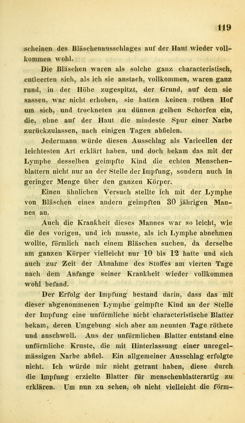 scheinen des Bläschenausschlages auf der Haut wieder voll- kommen wohl. Die Bläschen waren als solche ganz characteristisch, entleerten sich, als ich sie anstach, vollkommen, waren ganz rund, in der Höhe zugespitzt, der Grund, auf dem sie sassen, war nicht erhoben, sie hatten keinen rothen Hof um sich, und trockneten zu dünnen gelben Schorfen ein, die, ohne auf der Haut die mindeste Spur einer Narbe zurückzulassen, nach einigen Tagen abfielen. Jedermann würde diesen Ausschlag als Varicellen der leichtesten Art erklärt haben, und doch bekam das mit der Lymphe desselben geimpfte Kind die echten Menschen- blattern nicht nur an der Stelle der Impfung, sondern auch in geringer Menge über den ganzen Körper. Einen ähnlichen Versuch stellte ich mit der Lymphe von Bläschen eines andern geimpften 30 jährigen Man- nes an, Auch die Krankheit dieses Mannes war so leicht, wie die des vorigen, und ich musste, als ich Lymphe abnehmen wollte, förmlich nach einem Bläschen suchen, da derselbe am ganzen Körper vielleicht nur 10 bis 12 hatte und sich auch zur Zeit der Abnahme des Stoffes am vierten Tage nach dem Anfange seiner Krankheit wieder vollkommen wohl befand. Der Erfolg der Impfung bestand darin, dass das mit dieser abgenommenen Lymphe geimpfte Kind an der Stelle der Impfung eine unförmliche nicht characteristische Blatter bekam, deren Umgebung sich aber am neunten Tage röthete und anschwoll. Aus der unförmlichen Blatter entstand eine unförmliche Kruste, die mit Hinterlassung einer unregel- mässigen Narbe abfiel. Ein allgemeiner Ausschlag erfolgte nicht. Ich würde mir nicht getraut haben, diese durch die Impfung erzielte Blatter für menschenblatterartig zu erklären. Um nun zu sehen, ob nicht vielleicht die form-