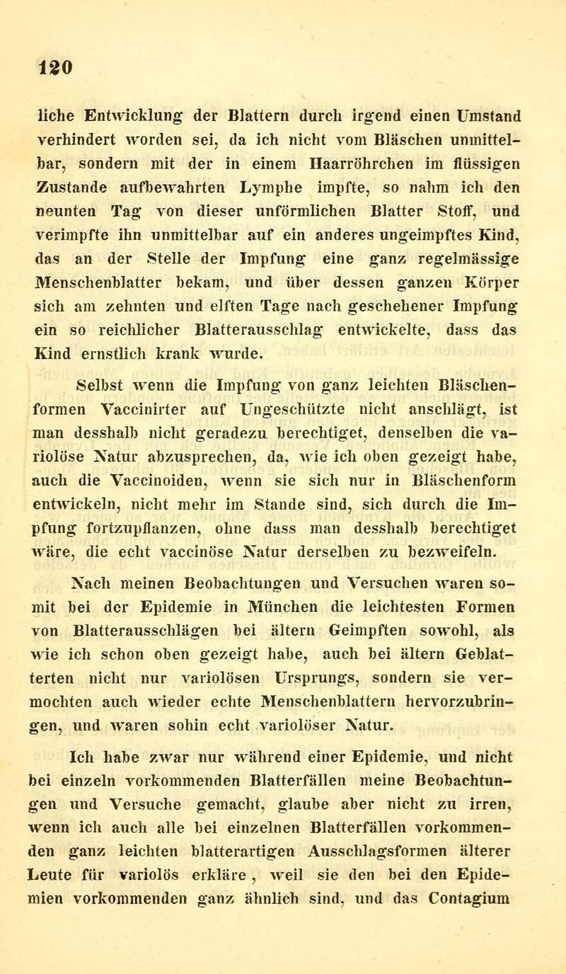 liehe Entwicklung der Blattern durch irg'end einen Umstand verhindert worden sei, da ich nicht vom Bläschen unmittel- bar, sondern mit der in einem Haarröhrchen im flüssigen Zustande aufbewahrten Lymphe impfte, so nahm ich den neunten Tag von dieser unförmlichen Blatter Stoff, und verimpfte ihn unmittelbar auf ein anderes ungeimpftes Kind, das an der Stelle der Impfung eine ganz regelmässige Menschenblatter bekam, und über dessen ganzen Körper sich am zehnten und elften Tage nach geschehener Impfung ein so reichlicher Blatterausschlag entwickelte, dass das Kind ernstlich krank wurde. Selbst wenn die Impfung von ganz leichten Bläschen- formen Vaecinirter auf Ungeschützte nicht anschlägt, ist man desshalb nicht geradezu berechtiget, denselben die va- riolöse Natur abzusprechen, da, wie ich oben gezeigt habe, auch die Vaccinoiden, wenn sie sich nur in Blaschenform entwickeln, nicht mehr im Stande sind, sich durch die Im- pfung fortzupflanzen, ohne dass man desshalb berechtiget wäre, die echt vaccinöse Natur derselben zu bezweifeln. Nach meinen Beobachtungen und Versuchen waren so- mit bei der Epidemie in München die leichtesten Formen von Blatterausschlägen bei altern Geimpften sowohl, als wie ich schon oben gezeigt habe, auch bei altern Geblät- terten nicht nur variolösen Ursprungs, sondern sie ver- mochten auch wieder echte Menschenblattern hervorzubrin- gen, und waren sohin echt variolöser Natur. Ich habe zwar nur während einer Epidemie, und nicht bei einzeln vorkommenden Blatterfällen meine Beobachtun- gen und Versuche gemacht, glaube aber nicht zu irren, wenn ich auch alle bei einzelnen Blatterfällen vorkommen- den ganz leichten blatterartigen Ausschlags formen älterer Leute für variolös erkläre, weil sie den bei den Epide- mien vorkommenden ganz ähnlich sind, und das Contagium