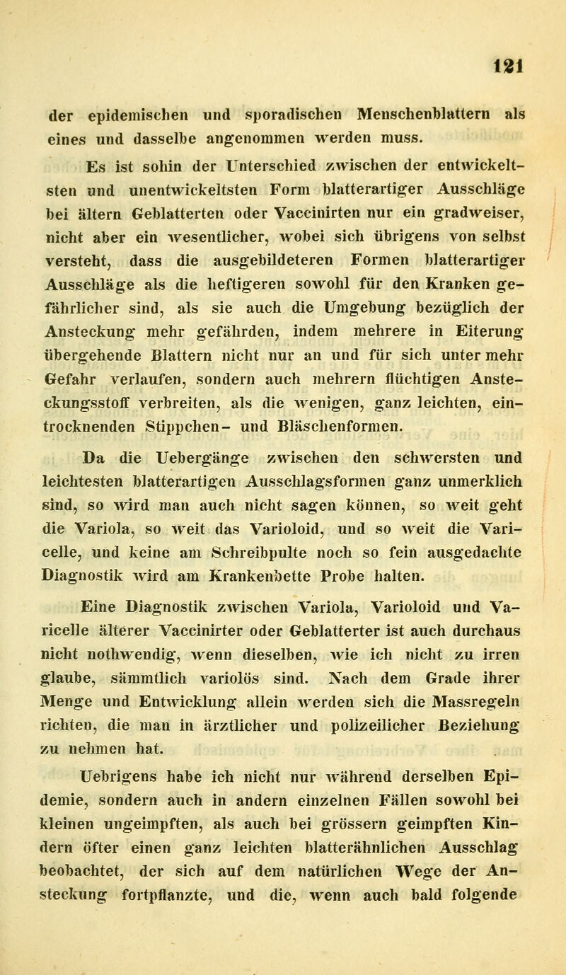 der epidemischen und sporadischen Menschenblattern als eines und dasselbe angenommen werden muss. Es ist sohin der Unterschied zwischen der entwickelt- sten und unentwickeltsten Form blatterartiger Ausschläge bei altern Geblätterten oder Vaccinirten nur ein gradweiser, nicht aber ein wesentlicher, wobei sich übrigens von selbst versteht, dass die ausgebildeteren Formen blatterartiger Ausschläge als die heftigeren sowohl für den Kranken ge- fährlicher sind, als sie auch die Umgebung bezüglich der Ansteckung mehr gefährden, indem mehrere in Eiterung übergehende Blattern nicht nur an und für sich unter mehr Gefahr verlaufen, sondern auch mehrern flüchtigen Anste- ckungsstoff verbreiten, als die wenigen, ganz leichten, ein- trocknenden Stippchen- und Bläschenformen. Da die Uebergänge zwischen den schwersten und leichtesten blatterartigen Ausschlagsformen ganz unmerklich sind, so wird man auch nicht sagen können, so weit geht die Variola, so weit das Varioloid, und so weit die Vari- celle, und keine am Schreibpulte noch so fein ausgedachte Diagnostik wird am Krankenbette Probe halten. Eine Diagnostik zwischen Variola, Varioloid und Va- ricelle älterer Vaccinirter oder Geblätterter ist auch durchaus nicht nothwendig, wenn dieselben, wie ich nicht zu irren glaube, sämmtlich variolös sind. Nach dem Grade ihrer Menge und Entwicklung allein werden sich die Massregeln richten, die man in ärztlicher und polizeilicher Beziehung zu nehmen hat. Uebrigens habe ich nicht nur während derselben Epi- demie, sondern auch in andern einzelnen Fällen sowohl bei kleinen ungeimpften, als auch bei grössern geimpften Kin- dern öfter einen ganz leichten blatterähnlichen Ausschlag beobachtet, der sich auf dem natürlichen Wege der An- steckung fortpflanzte, und die, wenn auch bald folgende