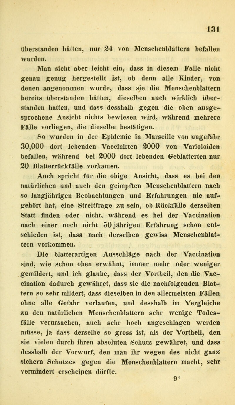 überstanden hätten, nur 24 von Menschenblattern befallen wurden. Man sieht aber leicht ein, dass in diesem Falle nicht genau genug* hergestellt ist, ob denn alle Kinder, von denen angenommen wurde, dass sie die Menschenblattern bereits überstanden hätten, dieselben auch wirklich über- standen hatten, und dass desshalb gegen die oben ausge- sprochene Ansicht nichts bewiesen wird, während mehrere Fälle vorliegen, die dieselbe bestätigen. So wurden in der Epidemie in Marseille von ungefähr 30,000 dort lebenden Vaccinirten 2000 von Varioloiden befallen, während bei 2000 dort lebenden Geblätterten nur 20 Blatterrückfälle vorkamen. Auch spricht für die obige Ansicht, dass es bei den natürlichen und auch den geimpften Menschenblattern nach so langjährigen Beobachtungen und Erfahrungen nie auf- gehört hat, eine Streitfrage zu sein, ob Rückfälle derselben Statt finden oder nicht, während es bei der Vaccination nach einer noch nicht 50 jährigen Erfahrung schon ent- schieden ist, dass nach derselben gewiss Menschenblat- tern vorkommen. Die blatterartigen Ausschläge nach der Vaccination sind, wie schon oben erwähnt, immer mehr oder weniger gemildert, und ich glaube, dass der Vortheil, den die Vac- cination dadurch gewähret, dass sie die nachfolgenden Blat- tern so sehr mildert, dass dieselben in den allermeisten Fällen ohne alle Gefahr verlaufen, und desshalb im Vergleiche zu den natürlichen Menschenblattern sehr wenige Todes- fälle verursachen, auch sehr hoch angeschlagen werden müsse, ja dass derselbe so gross ist, als der Vortheil, den sie vielen durch ihren absoluten Schutz gewähret, und dass desshalb der Vorwurf, den man ihr wegen des nicht ganz sichern Schutzes gegen die Menschenblattern macht, sehr vermindert erscheinen dürfte. 9*