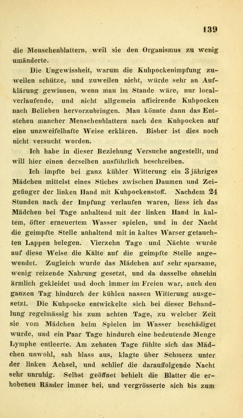 die Menschenblattern, weil sie den Organismus zu wenig umänderte. Die Ungewissheit, warum die Kulipockenimpfung zu- weilen schütze, und zuweilen nicht, würde sehr an Auf- klärung gewinnen, wenn man im Stande wäre, nur loeal- verlaufende, und nicht allgemein afficirende Kuhpocken nach Belieben hervorzubringen. Man könnte dann das Ent- stehen mancher Menschenblattern nach den Kuhpocken auf eine unzweifelhafte Weise erklären. Bisher ist dies noch nicht versucht worden. Ich habe in dieser Beziehung Versuche angestellt, und will hier einen derselben ausführlich beschreiben. Ich impfte bei ganz kühler Witterung ein 3 jähriges Mädchen mittelst eines Stiches zwischen Daumen und Zei- gefinger der linken Hand mit Kuhpockenstoff. Nachdem 24 Stunden nach der Impfung verlaufen waren, liess ich das Mädchen bei Tage anhaltend mit der linken Hand in kal- tem, öfter erneuertem Wasser spielen, und in der Nacht die geimpfte Stelle anhaltend mit in kaltes Warser getauch- ten Lappen belegen. Vierzehn Tage und Nächte wurde auf diese Weise die Kälte auf die geimpfte Stelle ange- wendet. Zugleich wurde das Mädchen auf sehr sparsame, wenig reizende Nahrung gesetzt, und da dasselbe ohnehin ärmlich gekleidet und doch immer im Freien war, auch den ganzen Tag hindurch der kühlen nassen Witterung ausge- setzt. Die Kuhpocke entwickelte sich bei dieser Behand- lung regelmässig bis zum achten Tage, zu welcher Zeit sie vom Mädchen beim Spielen im Wasser beschädiget wurde, und ein Paar Tage hindurch eine bedeutende Menge Lymphe entleerte. Am zehnten Tage fühlte sich das Mäd- chen unwohl, sah blass aus, klagte über Schmerz unter der linken Achsel, und schlief die darauffolgende Nacht sehr unruhig. Selbst geöffnet behielt die Blatter die er- hobenen Ränder immer bei, und vergrösserte sich bis zum