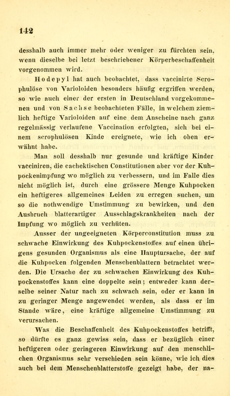 desshalb auch immer mehr oder weniger zu fürchten sein, wenn dieselbe bei letzt beschriebener Körperbeschaffenheit vorgenommen wird. Hodepyl hat auch beobachtet, dass vaccinirte Scro- phulöse von Varioloiden besonders häufig* ergriffen werden, so wie auch einer der ersten in Deutschland vorgekomme- nen und von Sachse beobachteten Fälle, in welchem ziem- lich heftige Varioloiden auf eine dem Anscheine nach ganz regelmässig verlaufene Vaccination erfolgten, sich bei ei- nem scrophulösen Kinde ereignete, wie ich oben er- wähnt habe. Man soll desshalb nur gesunde und kräftige Kinder vacciniren, die cachektischen Constitutionen aber vor der Kuh- pockenimpfung wo möglich zu verbessern, und im Falle dies nicht möglich ist, durch eine grössere Menge Kuhpocken ein heftigeres allgemeines Leiden zu erregen suchen, um so die nothwendige Umstimmung zu bewirken, und den Ausbruch blatterartiger Ausschlagskrankheiten nach der Impfung wo möglich zu verhüten. Ausser der ungeeigneten KÖrperconstitution muss zu schwache Einwirkung des Kuhpockenstoffes auf einen übri- gens gesunden Organismus als eine Hauptursache, der auf die Kuhpocken folgenden Menschenblattern betrachtet wer- den. Die Ursache der zu schwachen Einwirkung des Kuh- pockenstoffes kann eine doppelte sein - entweder kann der- selbe seiner Natur nach zu schwach sein, oder er kann in zu geringer Menge angewendet werden, als dass er im Stande wäre, eine kräftige allgemeine Umstimmung zu verursachen. Was die Beschaffenheit des Kulipockenstoffes betrifft, so dürfte es ganz gewiss sein, dass er bezüglich einer heftigeren oder geringeren Einwirkung auf den menschli- chen Organismus sehr verschieden sein könne, wie ich dies auch bei dem Menschenblatterstoffe gezeigt habe, der na-