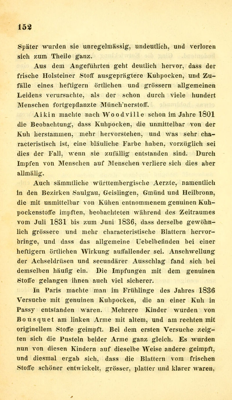 Später wurden sie unregelmässig, undeutlich, und verloren sich zum Theile ganz. Aus dem Angeführten geht deutlich hervor, dass der frische Holsteiner Stoff ausgeprägtere Kuhpocken, und Zu- fälle eines heftigem örtlichen und grössern allgemeinen Leidens verursachte, als der schon durch viele hundert Menschen fortgepflanzte Münch'nerstoff. Aikin machte nach Woodville schon im Jahre 1801 die Beobachtung, dass Kuhpocken, die unmittelbar von der Kuh herstammen, mehr hervorstehen, und was sehr cha- racteristisch ist, eine bläuliche Farbe haben, vorzüglich sei dies der Fall, wenn sie zufällig entstanden sind. Durch Impfen von Menschen auf Menschen verliere sich dies aber allmälig. Auch sämmtliche württembergische Aerzte, namentlich in den Bezirken Saulgau, Geislingen, Gmünd und Heilbronn, die mit unmittelbar von Kühen entnommenem genuinen Kuh- pockenstoffe impften, beobachteten während des Zeitraumes vom Juli 1831 bis zum Juni 1836, dass derselbe gewöhn- lich grössere und mehr characteristische Blattern hervor- bringe, und dass das allgemeine Uebelbefinden bei einer heftigem örtlichen Wirkung auffallender sei. Anschwellung der Achseldrüsen und secundärer Ausschlag fand sich bei demselben häufig ein. Die Impfungen mit dem genuinen Stoffe gelangen ihnen auch viel sicherer. In Paris machte man im Frühlinge des Jahres 1836 Versuche mit genuinen Kuhpocken, die an einer Kuh in Passy entstanden waren. Mehrere Kinder wurden von Bousquet am linken Arme mit altem, und am rechten mit originellem Stoffe geimpft. Bei dem ersten Versuche zeig- ten sich die Pusteln beider Arme ganz gleich. Es wurden nun von diesen Kindern auf dieselbe Weise andere geimpft, und diesmal ergab sich, dass die Blattern vom frischen Stoffe schöner entwickelt, grösser, platter und klarer waren.