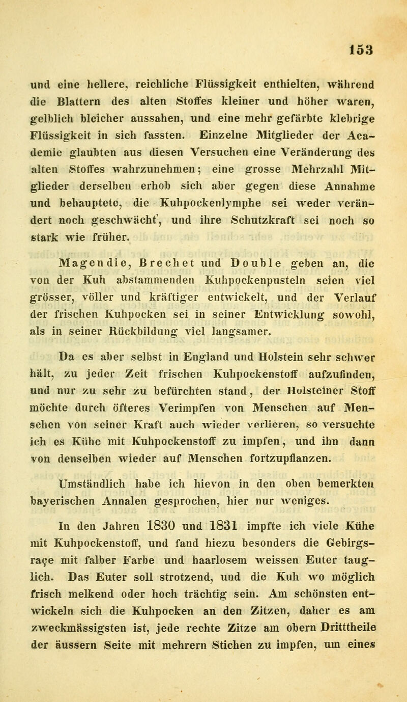 und eine hellere, reichliche Flüssigkeit enthielten, während die Blattern des alten Stoffes kleiner und höher waren, gelblich bleicher aussahen, und eine mehr gefärbte klebrige Flüssigkeit in sich fassten. Einzelne Mitglieder der Aca- demie glaubten aus diesen Versuchen eine Veränderung des alten Stoffes wahrzunehmen; eine grosse Mehrzahl Mit- glieder derselben erhob sich aber gegen diese Annahme und behauptete, die Kuhpockenlymphe sei weder verän- dert noch geschwächt1, und ihre Schutzkraft sei noch so stark wie früher. Magen die, Brechet und Double geben an, die von der Kuh abstammenden Kuhpockenpusteln seien viel grösser, völler und kräftiger entwickelt, und der Verlauf der frischen Kulipocken sei in seiner Entwicklung sowohl, als in seiner Rückbildung viel langsamer. Da es aber selbst in England und Holstein sehr schwer halt, zu jeder Zeit frischen Kuhpockenstoff aufzufinden, und nur zu sehr zu befürchten stand, der Holsteiner Stoff möchte durch öfteres Verimpfen von Menschen auf Men- schen von seiner Kraft auch wieder verlieren, so versuchte ich es Kühe mit Kuhpockenstoff zu impfen, und ihn dann von denselben wieder auf Menschen fortzupflanzen. Umständlich habe ich hie von in den oben bemerkten bayerischen Annalen gesprochen, hier nur weniges. In den Jahren 1830 und 1831 impfte ich viele Kühe mit Kuhpockenstoff, und fand hiezu besonders die Gebirgs- race mit falber Farbe und haarlosem weissen Euter taug- lich. Das Euter soll strotzend, und die Kuh wo möglich frisch melkend oder hoch trächtig sein. Am schönsten ent- wickeln sich die Kulipocken an den Zitzen, daher es am zweckmässigsten ist, jede rechte Zitze am obern Dritttheile der äussern Seite mit mehrern Stichen zu impfen, um eines