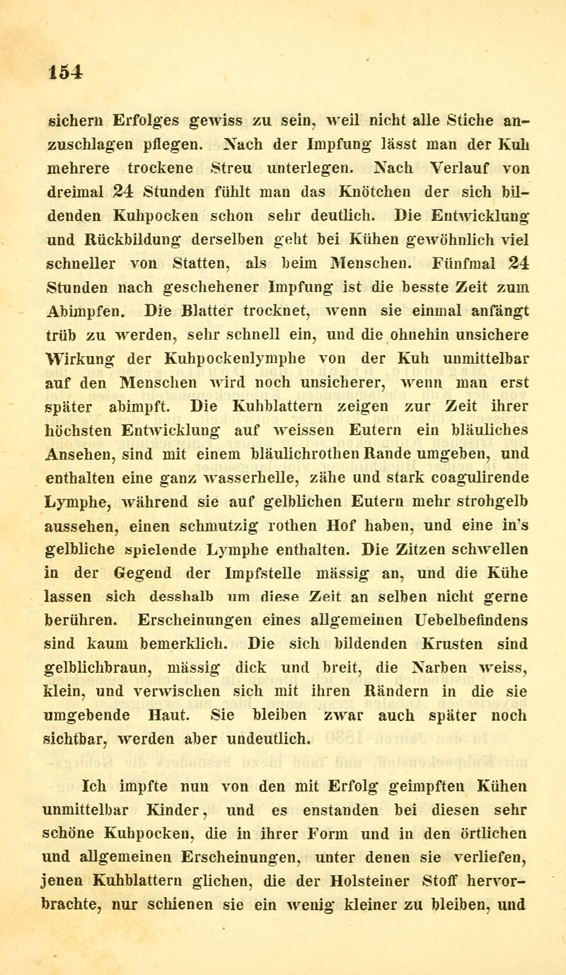 sichern Erfolges gewiss zu sein, weil nicht alle Stiche an- zuschlagen pflegen. Nach der Impfung lässt man der Kuh mehrere trockene Streu unterlegen. Nach Verlauf von dreimal 24 Stunden fühlt mau das Knötchen der sich bil- denden Kuhpocken schon sehr deutlich. Die Entwicklung und Rückbildung derselben geht bei Kühen gewöhnlich viel schneller von Statten, als beim Menschen. Fünfmal 24 Stunden nach geschehener Impfung ist die besste Zeit zum Abimpfen. Die Blatter trocknet, wenn sie einmal anfängt trüb zu werden, sehr schnell ein, und die ohnehin unsichere Wirkung der Kuhpockenlymphe von der Kuh unmittelbar auf den Menschen wird noch unsicherer, wenn man erst später abimpft. Die Kuhblattern zeigen zur Zeit ihrer höchsten Entwicklung auf weissen Eutern ein bläuliches Ansehen, sind mit einem bläulichrothen Rande umgeben, und enthalten eine ganz wasserhelle, zähe und stark coagulirende Lymphe, während sie auf gelblichen Eutern mehr strohgelb aussehen, einen schmutzig rothen Hof haben, und eine in's gelbliche spielende Lymphe enthalten. Die Zitzen schwellen in der Gegend der Impfstelle massig an, und die Kühe lassen sich desshalb um diese Zeit an selben nicht gerne berühren. Erscheinungen eines allgemeinen Uebelbefindens sind kaum bemerklich. Die sich bildenden Krusten sind gelblichbraun, massig dick und breit, die Narben weiss, klein, und verwischen sich mit ihren Rändern in die sie umgebende Haut. Sie bleiben zwar auch später noch sichtbar, werden aber undeutlich. Ich impfte nun von den mit Erfolg geimpften Kühen unmittelbar Kinder, und es enstanden bei diesen sehr schöne Kuhpocken, die in ihrer Form und in den örtlichen und allgemeinen Erscheinungen, unter denen sie verliefen, jenen Kuhblattern glichen, die der Holstein er Stoff hervor- brachte, nur schienen sie ein wenig kleiner zu bleiben, und