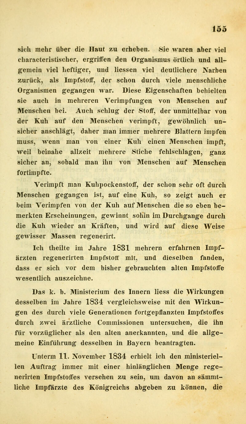 sich mehr über die Haut zu erheben. Sie waren aber viel characteristischer, ergriffen den Organismus örtlich und all- gemein viel heftiger, und Hessen viel deutlichere Narben zurück, als Impfstoff, der schon durch viele menschliche Organismen gegangen war. Diese Eigenschaften behielten sie auch in mehreren Verimpfungen von Menschen auf Menschen bei. Auch schlug der Stoff, der unmittelbar von der Kuh auf den Menschen verimpft, gewöhnlich un- sicher anschlägt, daher man immer mehrere Blattern impfen muss, wenn man von einer Kuh einen Menschen impft, weil beinahe allzeit mehrere Stiche fehlschlagen, ganz sicher an, sobald man ihn von Menschen auf Menschen fortimpfte. Verimpft man Kulipockenstoff, der schon sehr oft durch Menschen gegangen ist, auf eine Kuh, so zeigt auch er beim Verimpfen von der Kuh auf Menschen die so eben be- merkten Erscheinungen, gewinnt sohin im Durchgange durch die Kuh wieder an Kräften, und wird auf diese Weise gewisser Massen regenerirt. Ich theilte im Jahre 1831 mehrern erfahrnen Impf- ärzten regenerirten Impfstoff mit, und dieselben fanden, dass er sich vor dem bisher gebrauchten alten Impfstoffe wesentlich auszeichne. Das k. b. Ministerium des Innern Hess die Wirkungen desselben im Jahre 1834 vergleichsweise mit den Wirkun- gen des durch viele Generationen fortgepflanzten Impfstoffes durch zwei ärztliche Commissionen untersuchen, die ihn für vorzüglicher als den alten anerkannten, und die allge- meine Einführung desselben in Bayern beantragten. Unterm 11. November 1834 erhielt ich den ministeriel- len Auftrag immer mit einer hinlänglichen Menge rege- nerirten Impfstoffes versehen zu sein, um davon an sämmt- liche Impfärzte des Königreichs abgeben zu können, die