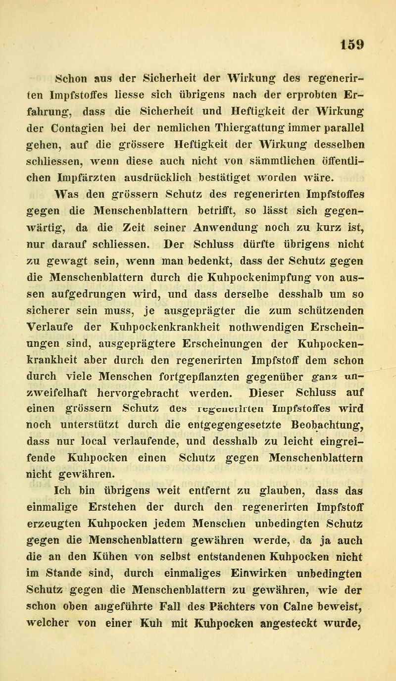 Schon aus der Sicherheit der Wirkung des regenerir- ten Impfstoffes liesse sich übrigens nach der erprobten Er- fahrung, dass die Sicherheit und Heftigkeit der Wirkung der Contagien bei der nemlichen Thiergattung immer parallel gehen, auf die grössere Heftigkeit der Wirkung desselben schliessen, wenn diese auch nicht von sämmtlichen öffentli- chen Impfärzten ausdrücklich bestätiget worden wäre. Was den grössern Schutz des regenerirten Impfstoffes gegen die Menschenblattern betrifft, so lässt sich gegen- wärtig, da die Zeit seiner Anwendung noch zu kurz ist, nur darauf schliessen. Der Schluss dürfte übrigens nicht zu gewagt sein, wenn man bedenkt, dass der Schutz gegen die Menschenblattern durch die Kuhpockenimpfung von aus- sen aufgedrungen wird, und dass derselbe desshalb um so sicherer sein muss, je ausgeprägter die zum schützenden Verlaufe der Kuhpockenkrankheit notwendigen Erschein- ungen sind, ausgeprägtere Erscheinungen der Kuhpocken- krankheit aber durch den regenerirten Impfstoff dem schon durch viele Menschen fortgepflanzten gegenüber gamc un- zweifelhaft hervorgebracht werden. Dieser Schluss auf einen grössern Schutz aes regenerirten Impfstoffes wird noch unterstützt durch die entgegengesetzte Beobachtung, dass nur local verlaufende, und desshalb zu leicht eingrei- fende Kulipocken einen Schutz gegen Menschenblattern nicht gewähren. Ich bin übrigens weit entfernt zu glauben, dass das einmalige Erstehen der durch den regenerirten Impfstoff erzeugten Kuhpocken jedem Menschen unbedingten Schutz gegen die Menschenblattern gewähren werde, da ja auch die an den Kühen von selbst entstandenen Kuhpocken nicht im Stande sind, durch einmaliges Einwirken unbedingten Schutz gegen die Menschenblattern zu gewähren, wie der schon oben angeführte Fall des Pächters von Calne beweist, welcher von einer Kuh mit Kuhpocken angesteckt wurde,