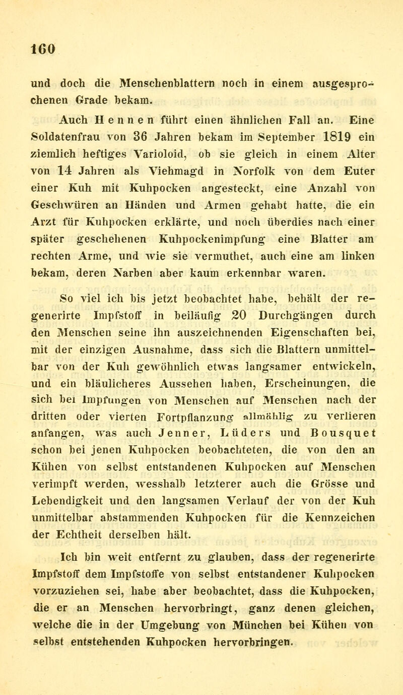 und doch die Menschenblattern noch in einem ausgespro- chenen Grade bekam. Auch Hennen führt einen ähnlichen Fall an. Eine Soldatenfrau von 36 Jahren bekam im September 1819 ein ziemlich heftiges Varioloid, ob sie gleich in einem Alter von 14 Jahren als Viehmagd in Norfolk von dem Euter einer Kuh mit Kuhpocken angesteckt, eine Anzahl von Geschwüren an Händen und Armen gehabt hatte, die ein Arzt für Kuhpocken erklärte, und noch überdies nach einer später geschehenen Kuhpockenimpfung eine Blatter am rechten Arme, und wie sie vermuthet, auch eine am linken bekam, deren Narben aber kaum erkennbar waren. So viel ich bis jetzt beobachtet habe, behält der re- generirte Impfstoff in beiläufig 20 Durchgängen durch den Menschen seine ihn auszeichnenden Eigenschaften bei, mit der einzigen Ausnahme, dass sich die Blattern unmittel- bar von der Kuh gewöhnlich etwas langsamer entwickeln, und ein bläulicheres Aussehen haben, Erscheinungen, die sich bei Impfungen von Menschen auf Menschen nach der dritten oder vierten Fortpflanzung* alimählig zu verlieren anfangen, was auch Jenner, Lüdeis und Bousquet schon bei jenen Kuhpocken beobachteten, die von den an Kühen von selbst entstandenen Kuhpocken auf Menschen verimpft werden, wesshalb letzterer auch die Grösse und Lebendigkeit und den langsamen Verlauf der von der Kuh unmittelbar abstammenden Kuhpocken für die Kennzeichen der Echtheit derselben hält. Ich bin weit entfernt zu glauben, dass der regenerirte Impfstoff dem Impfstoffe von selbst entstandener Kuhpocken vorzuziehen sei, habe aber beobachtet, dass die Kuhpocken, die er an Menschen hervorbringt, ganz denen gleichen, welche die in der Umgebung von München bei Kühen von selbst entstehenden Kuhpocken hervorbringen.