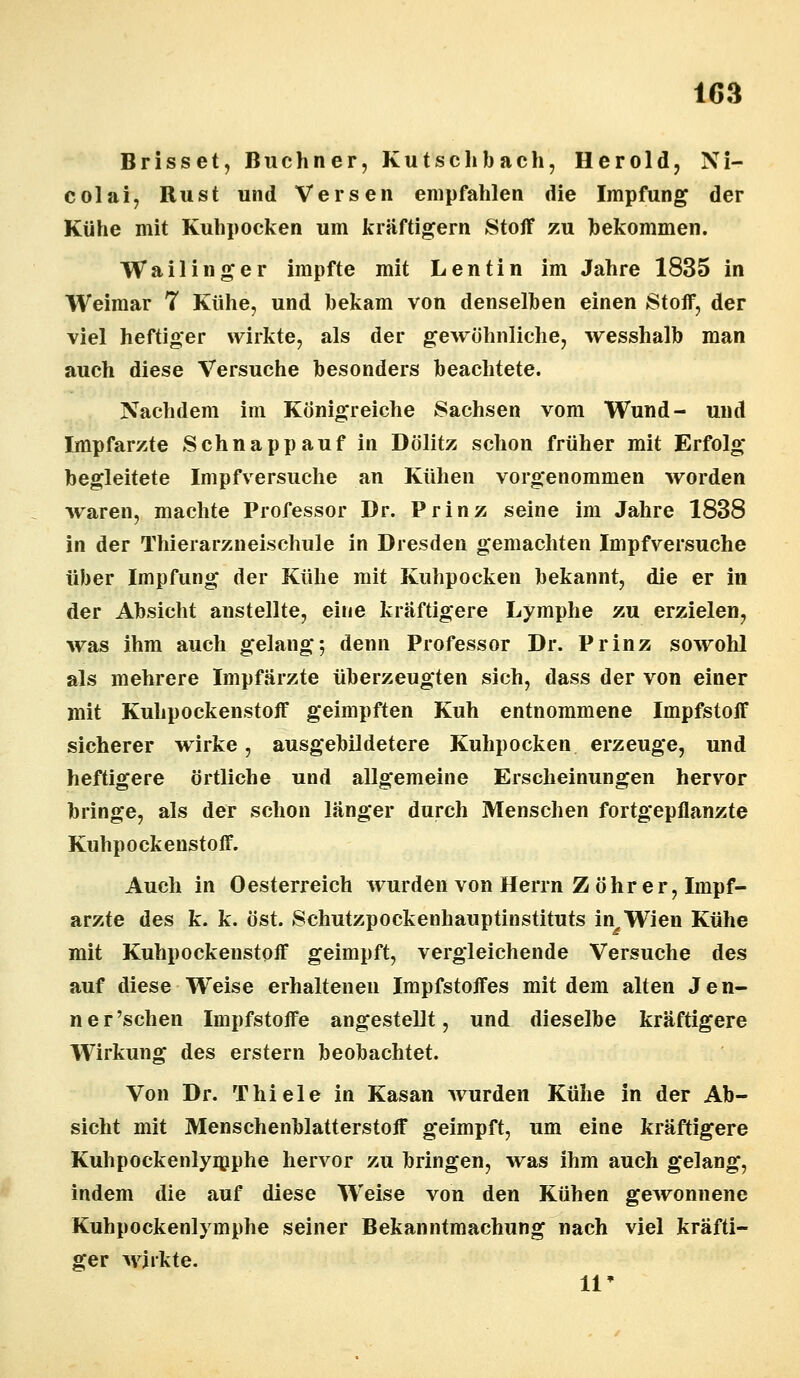 Brisset, Buchner, Kutschbach, Herold, Ni- colai, Rust und Versen empfahlen die Impfung der Kühe mit Kuhpocken um kräftigern Stoff zu bekommen. Wa Hing er impfte mit L entin im Jahre 1835 in Weimar 7 Kühe, und bekam von denselben einen Stoff, der viel heftiger wirkte, als der gewöhnliche, wesshalb man auch diese Versuche besonders beachtete. Nachdem im Königreiche Sachsen vom Wund- und Impfarzte Schnapp auf in Dölitz schon früher mit Erfolg begleitete Impfversuche an Kühen vorgenommen worden waren, machte Professor Dr. Prinz seine im Jahre 1838 in der Thierarzneischule in Dresden gemachten Impfversuche über Impfung der Kühe mit Kuhpocken bekannt, die er in der Absicht anstellte, eine kräftigere Lymphe zu erzielen, was ihm auch gelang-, denn Professor Dr. Prinz sowohl als mehrere Impfärzte überzeugten sich, dass der von einer mit Kuhpockenstoff geimpften Kuh entnommene Impfstoff sicherer wirke, ausgebildetere Kuhpocken erzeuge, und heftigere örtliche und allgemeine Erscheinungen hervor bringe, als der schon länger durch Menschen fortgepflanzte Kuhpockenstoff. Auch in Oesterreich Avurden von Herrn Z Öhr er, Impf- arzte des k. k. öst. Schutzpockenhauptinstituts in^Wien Kühe mit Kuhpockenstoff geimpft, vergleichende Versuche des auf diese Weise erhaltenen Impfstoffes mit dem alten Jen- ner'schen Impfstoffe angestellt, und dieselbe kräftigere Wirkung des erstem beobachtet. Von Dr. Thiele in Kasan wurden Kühe in der Ab- sicht mit Mensehenblatterstoff geimpft, um eine kräftigere Kuhpockenlymphe hervor zu bringen, was ihm auch gelang, indem die auf diese Weise von den Kühen gewonnene Kuhpockenlymphe seiner Bekanntmachung nach viel kräfti- ger wirkte. 11*