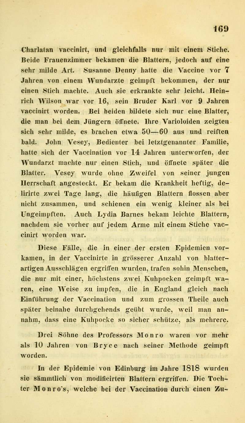 Charlatan vaccinirt, und gleichfalls nur mit einem Stiche. Beide Frauenzimmer bekamen die Blattern, jedoch auf eine sehr milde Art. Susanne Denny hatte die Vaccine vor 7 Jahren von einem Wundarzte geimpft bekommen, der nur einen Stich machte. Auch sie erkrankte sehr leicht. Hein- rich Wilson war vor 16, sein Bruder Karl vor 9 Jahren vaccinirt worden. Bei beiden bildete sich nur eine Blatter, die man bei dem Jüngern öffnete. Ihre Varioloiden zeigten sich sehr milde, es brachen etwa 50—60 aus und reiften bald. John Vesey, Bedienter bei letztgenannter Familie, hatte sich der Vaccination vor 14 Jahren unterworfen, der Wundarzt machte nur einen Stich, und öffnete später die Blatter. Vesey wurde ohne Zweifel von seiner jungen Herrschaft angesteckt. Er bekam die Krankheit heftig, de- lirirte zwei Tage lang, die häufigen Blattern flössen aber nicht zusammen, und schienen ein wenig kleiner als bei Ungeimpften. Auch Lydia Barnes bekam leichte Blattern, nachdem sie vorher auf jedem Arme mit einem Stiche vac- cinirt worden war. Diese Fälle, die in einer der ersten Epidemien vor- kamen, in der Vaccinirte in grösserer Anzahl von blatter- artigen Ausschlägen ergriffen wurden, trafen sohin Menschen, die nur mit einer, höchstens zwei Kuhpocken geimpft wa- ren, eine Weise zu impfen, die in England gleich nach Einführung der Vaccination und zum grossen Theile auch später beinahe durchgehends geübt wurde, weil man an- nahm, dass eine Kuhpocke so sicher schütze, als mehrere. Drei Söhne des Professors Monro waren vor mehr als 10 Jahren von Bryce nach seiner Methode geimpft worden. In der Epidemie von Edinburg im Jahre 1818 wurden sie sämmtlich von modificirten Blattern ergriffen. Die Toch^ ter Monro's, welche bei der Vaccination durch einen Zu-*