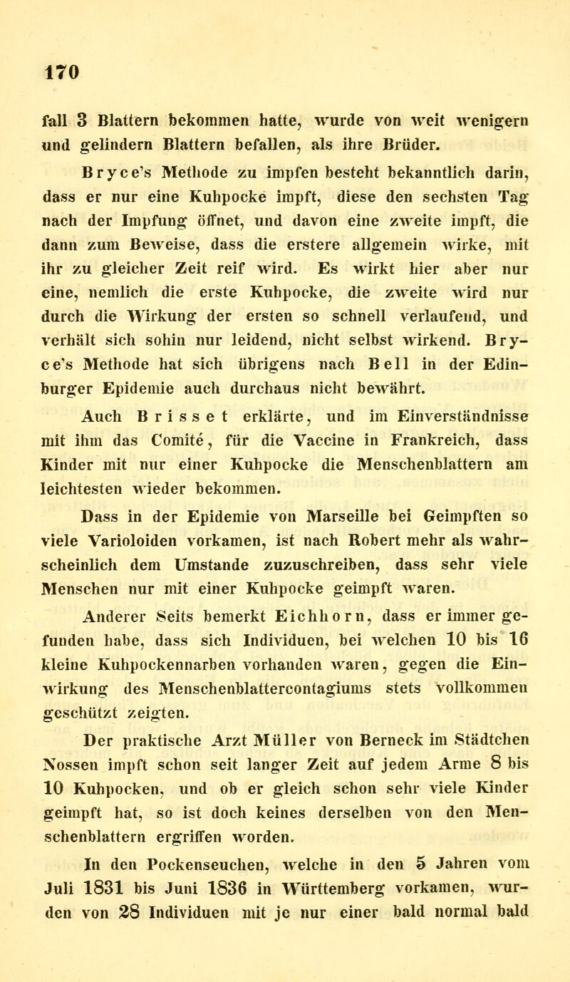 fall 3 Blattern bekommen hatte, wurde von weit wenigem und gelindern Blattern befallen, als ihre Brüder. Bryce's Methode zu impfen besteht bekanntlich darin, dass er nur eine Kuhpocke impft, diese den sechsten Tag nach der Impfung öffnet, und davon eine zweite impft, die dann zum Beweise, dass die erstere allgemein wirke, mit ihr zu gleicher Zeit reif wird. Es wirkt hier aber nur eine, nemlich die erste Kuhpocke, die zweite wird nur durch die Wirkung der ersten so schnell verlaufend, und verhält sich sohin nur leidend, nicht selbst wirkend. Bry- ce's Methode hat sich übrigens nach Bell in der Edin- burger Epidemie auch durchaus nicht bewährt. Auch Brisset erklärte, und im Einverständnisse mit ihm das Comite, für die Vaccine in Frankreich, dass Kinder mit nur einer Kuhpocke die Menschenblattern am leichtesten wieder bekommen. Dass in der Epidemie von Marseille bei Geimpften so viele Varioloiden vorkamen, ist nach Robert mehr als wahr- scheinlich dem Umstände zuzuschreiben, dass sehr viele Menschen nur mit einer Kuhpocke geimpft waren. Anderer Seits bemerkt Eichhorn, dass er immer ge- funden habe, dass sich Individuen, bei welchen 10 bis 16 kleine Kuhpockennarben vorhanden waren, gegen die Ein- wirkung des Menschenblattercontagiums stets vollkommen geschützt zeigten. Der praktische Arzt Müller von Berneck im Städtchen Nossen impft schon seit langer Zeit auf jedem Arme 8 bis 10 Kuhpocken, und ob er gleich schon sehr viele Kinder geimpft hat, so ist doch keines derselben von den Men- schenblattern ergriffen worden. In den Pockenseuchen, welche in den 5 Jahren vom Juli 1831 bis Juni 1836 in Württemberg vorkamen, wur- den von 28 Individuen mit je nur einer bald normal bald