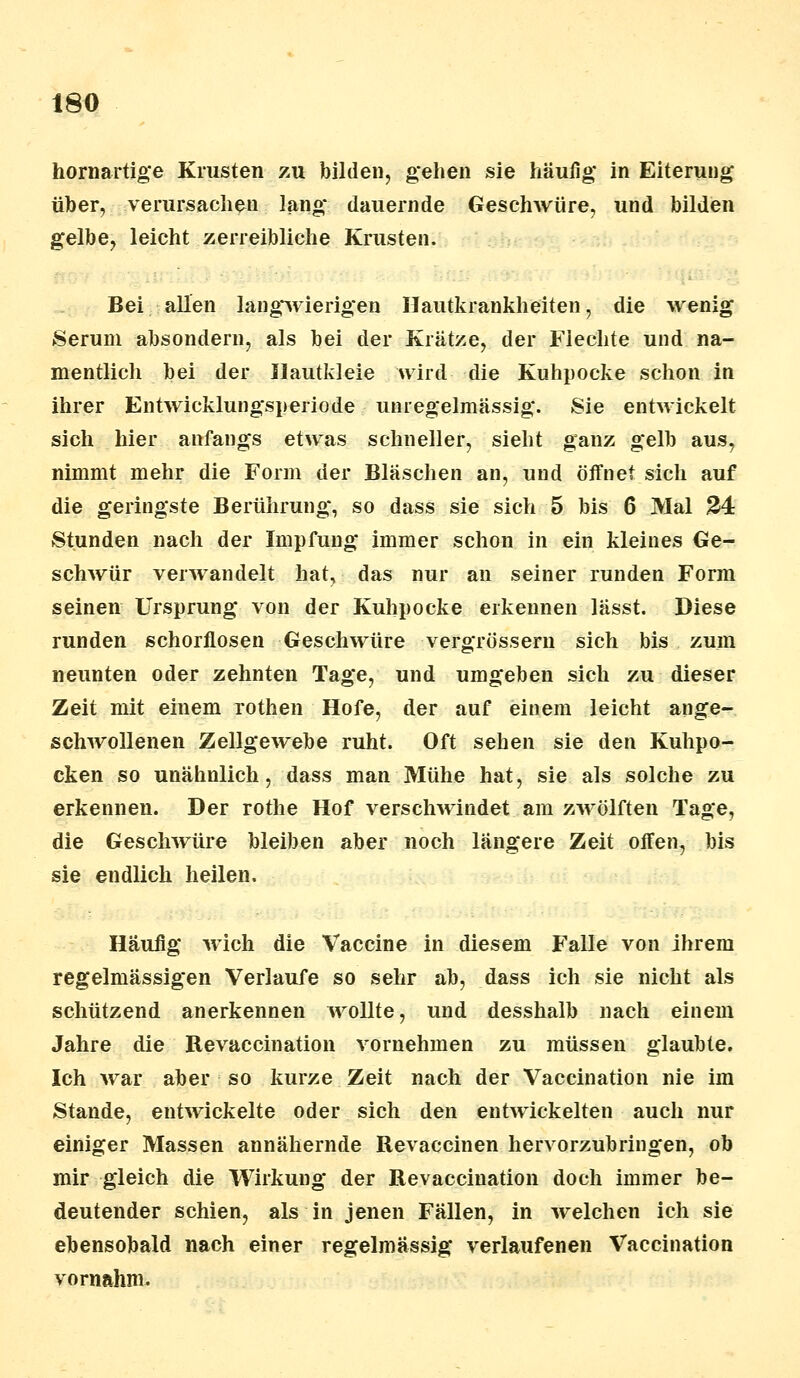 hornartige Krusten zu bilden, gehen sie häufig in Eiterung über, verursachen lang dauernde Geschwüre, und bilden gelbe, leicht zerreibliehe Krusten. Bei allen langwierigen Hautkrankheiten, die wenig Serum absondern, als bei der Krätze, der Flechte und na- mentlich bei der Ilautkleie wird die Kuhpocke schon in ihrer Entwicklungsperiode unregelmässig. Sie entwickelt sich hier anfangs etwas schneller, sieht ganz gelb aus, nimmt mehr die Form der Bläschen an, und öffnet sich auf die geringste Berührung, so dass sie sich 5 bis 6 Mal 24 Stunden nach der Impfung immer schon in ein kleines Ge- schwür verwandelt hat, das nur an seiner runden Form seinen Ursprung von der Kuhpocke erkennen lässt. Diese runden schorflosen Geschwüre vergrössern sich bis zum neunten oder zehnten Tage, und umgeben sich zu dieser Zeit mit einem rothen Hofe, der auf einem leicht ange- schwollenen Zellgewebe ruht. Oft sehen sie den Kuhpo- cken so unähnlich, dass man Mühe hat, sie als solche zu erkennen. Der rothe Hof verschwindet am zwölften Tage, die Geschwüre bleiben aber noch längere Zeit offen, bis sie endlich heilen. Häufig wich die Vaccine in diesem Falle von ihrem regelmässigen Verlaufe so sehr ab, dass ich sie nicht als schützend anerkennen wollte, und desshalb nach einem Jahre die Revaccination vornehmen zu müssen glaubte. Ich war aber so kurze Zeit nach der Vaccination nie im Stande, entwickelte oder sich den entwickelten auch nur einiger Massen annähernde Revaccinen hervorzubringen, ob mir gleich die Wirkung der Revaccination doch immer be- deutender schien, als in jenen Fällen, in welchen ich sie ebensobald nach einer regelmässig verlaufenen Vaccination vornahm.