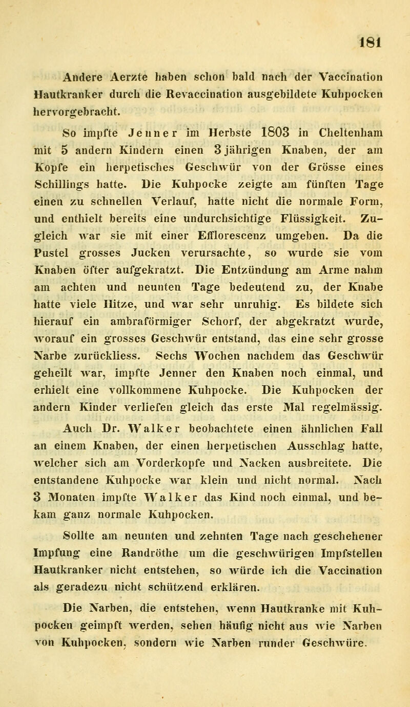 Andere Aerzte haben schon bald nach der Vaccination Hautkranker durch die Revaccination ausgebildete Kuhpocken hervorgebracht. So impfte Jeuner im Herbste 1803 in Cheltenham mit 5 andern Kindern einen 3 jährigen Knaben, der am Kopfe ein herpetisches Geschwür von der Grösse eines Schillings hatte. Die Kuhpocke zeigte am fünften Tage einen zu schnellen Verlauf, hatte nicht die normale Form, und enthielt bereits eine undurchsichtige Flüssigkeit. Zu- gleich war sie mit einer Efflorescenz umgeben. Da die Pustel grosses Jucken verursachte, so wurde sie vom Knaben öfter aufgekratzt. Die Entzündung am Arme nahm am achten und neunten Tage bedeutend zu, der Knabe hatte viele Hitze, und war sehr unruhig. Es bildete sich hierauf ein ambraförmiger Schorf, der abgekratzt Avurde, worauf ein grosses Geschwür entstand, das eine sehr grosse Narbe zurückliess. Sechs Wochen nachdem das Geschwür geheilt war, impfte Jenner den Knaben noch einmal, und erhielt eine vollkommene Kuhpocke. Die Kuhpocken der andern Kinder verliefen gleich das erste Mal regelmässig. Auch Dr. Walker beobachtete einen ähnlichen Fall an einem Knaben, der einen herpetischen Ausschlag hatte, welcher sich am Vorderkopfe und Nacken ausbreitete. Die entstandene Kuhpocke war klein und nicht normal. Nach 3 Monaten impfte Walker das Kind noch einmal, und be- kam ganz normale Kuhpocken. Sollte am neunten und zehnten Tage nach geschehener Impfung eine Randröthe um die geschwürigen Impfstelleu Hautkranker nicht entstehen, so würde ich die Vaccination als geradezu nicht schützend erklären. Die Narben, die entstehen, wenn Hautkranke mit Kuh- pocken geimpft werden, sehen häufig nicht aus wie Narben von Kuhpocken, sondern wie Narben runder Geschwüre,