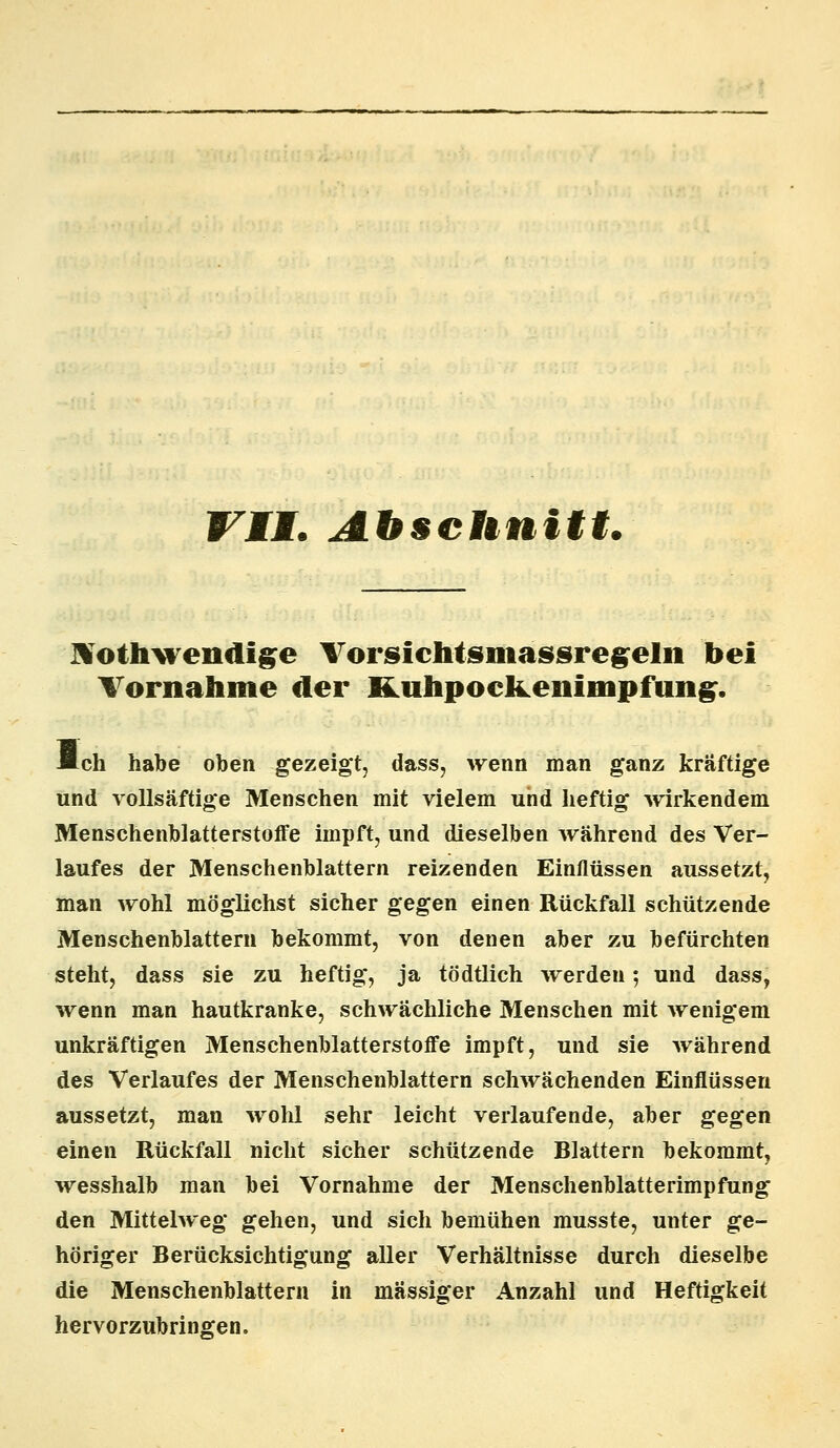 VII. Abschnitt. Xotlrwendige Vorsichtsmassregeln bei Vornahme der fiLuhpoclLenimpfung. *ch habe oben gezeigt, dass, wenn man ganz kräftige und vollsäftige Menschen mit vielem und heftig wirkendem Menschenblatterstoffe impft, und dieselben während des Ver- laufes der Menschenblattern reizenden Einflüssen aussetzt, man wohl möglichst sicher gegen einen Rückfall schützende Menschenblattern bekommt, von denen aber zu befürchten steht, dass sie zu heftig, ja tödtlich werden; und dass, wenn man hautkranke, schwächliche Menschen mit wenigem unkräftigen Menschenblatterstoffe impft, und sie während des Verlaufes der Menschenblattern schwächenden Einflüssen aussetzt, man wohl sehr leicht verlaufende, aber gegen einen Rückfall nicht sicher schützende Blattern bekommt, wesshalb man bei Vornahme der Menschenblatterimpfung den Mittelweg gehen, und sich bemühen musste, unter ge- höriger Berücksichtigung aller Verhältnisse durch dieselbe die Menschenblattern in massiger Anzahl und Heftigkeit hervorzubringen.