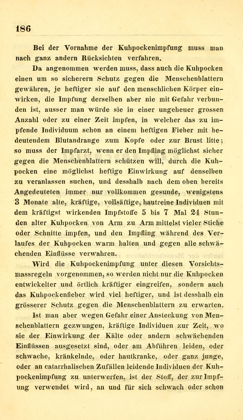 Bei der Vornahme der Kuhpockenimpfung muss man nach ganz andern Rücksichten verfahren. Da angenommen werden muss, dass auch die Kuhpocken einen um so sicherern Schutz gegen die Menschenblattern gewähren, je heftiger sie auf den menschlichen Körper ein- wirken, die Impfung derselben aber nie mit Gefahr verbun- den ist, ausser man würde sie in einer ungeheuer grossen Anzahl oder zu einer Zeit impfen, in welcher das zu im- pfende Individuum schon an einem heftigen Fieber mit be- deutendem Blutandrange zum Kopfe oder zur Brust litte; so muss der Impfarzt, wenn er den Impfling möglichst sicher gegen die Menschenblattern schützen will, durch die Kuh- pocken eine möglichst heftige Einwirkung auf denselben zu veranlassen suchen, und desshalb nach dem oben bereits Angedeuteten immer nur vollkommen gesunde, wenigstens 3 Monate alte, kräftige, vollsäftige, hautreine Individuen mit dem kräftigst wirkenden Impfstoffe 5 bis 7 Mal 24 Stun- den alter Kuhpocken von Arm zu Arm mittelst vieler Stiche oder Schnitte impfen, und den Impfling während des Ver- laufes der Kuhpocken warm halten und gegen alle schwä- chenden Einflüsse verwahren. Wird die Kuhpockenimpfung unter diesen Vorsichts- massregeln vorgenommen, so werden nicht nur die Kuhpocken entwickelter und örtlich kräftiger eingreifen, sondern auch das Kulipockenfieber wird viel heftiger, und ist desshalb ein grösserer Schutz gegen die Menschenblattern zu erwarten. Ist man aber wegen Gefahr einer Ansteckung von Men- schenblattern gezwungen, kräftige Individuen zur Zeit, wo sie der Einwirkung der Kälte oder andern schwächenden Einflüssen ausgesetzt sind, oder am Abführen leiden, oder schwache, kränkelnde, oder hautkranke, oder ganz junge, oder an catarrhalischen Zufällen leidende Individuen der Kuh- pockenimpfung zu unterwerfen, ist der Stoff, der zur Impf- ung verwendet wird, an und für sich schwach oder schon