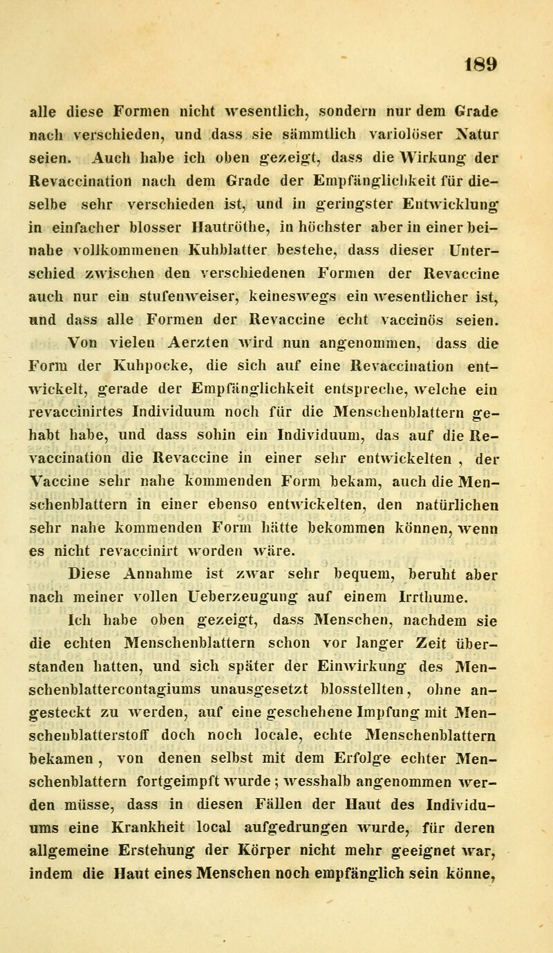 alle diese Formen nicht wesentlich, sondern nur dem Grade nach verschieden, und dass sie sämmtlich variolöser Natur seien. Auch nahe ich oben gezeigt, dass die Wirkung- der Revaccination nach dem Grade der Empfänglichkeit für die- selbe sehr verschieden ist, und in geringster Entwicklung in einfacher blosser Hautröthe, in höchster aber in einer hei- nahe vollkommenen Kuhblatter bestehe, dass dieser Unter- schied zwischen den verschiedenen Formen der Revaccine auch nur ein stufenweiser, keineswegs ein wesentlicher ist, und dass alle Formen der Revaccine echt vaccinös seien. Von vielen Aerzten wird nun angenommen, dass die Form der Kuhpocke, die sich auf eine Revaccination ent- wickelt, gerade der Empfänglichkeit entspreche, welche ein revaccinirtes Individuum noch für die Menschenblattern ge- habt habe, und dass sohin ein Individuum, das auf die Re- vaccination die Revaccine in einer sehr entwickelten , der Vaccine sehr nahe kommenden Form bekam, auch die Men- schenblattern in einer ebenso entwickelten, den natürlichen sehr nahe kommenden Form hätte bekommen können, wenn es nicht revaccinirt worden wäre. Diese Annahme ist zwar sehr bequem, beruht aber nach meiner vollen Ueberzeugung auf einem Irrthume. Ich habe oben gezeigt, dass Menschen, nachdem sie die echten Menschenblattern schon vor langer Zeit über- standen hatten, und sich später der Einwirkung des Men- schenblattercontagiums unausgesetzt blosstellten, ohne an- gesteckt zu werden, auf eine geschehene Impfung mit Men- scheublatterstoif doch noch locale, echte Menschenblattern bekamen , von denen selbst mit dem Erfolge echter Men- schenblattern fortgeimpft wurde; wesshalb angenommen wer- den müsse, dass in diesen Fällen der Haut des Individu- ums eine Krankheit local aufgedrungen wurde, für deren allgemeine Erstehung der Körper nicht mehr geeignet war, indem die Haut eines Menschen noch empfänglich sein könne,