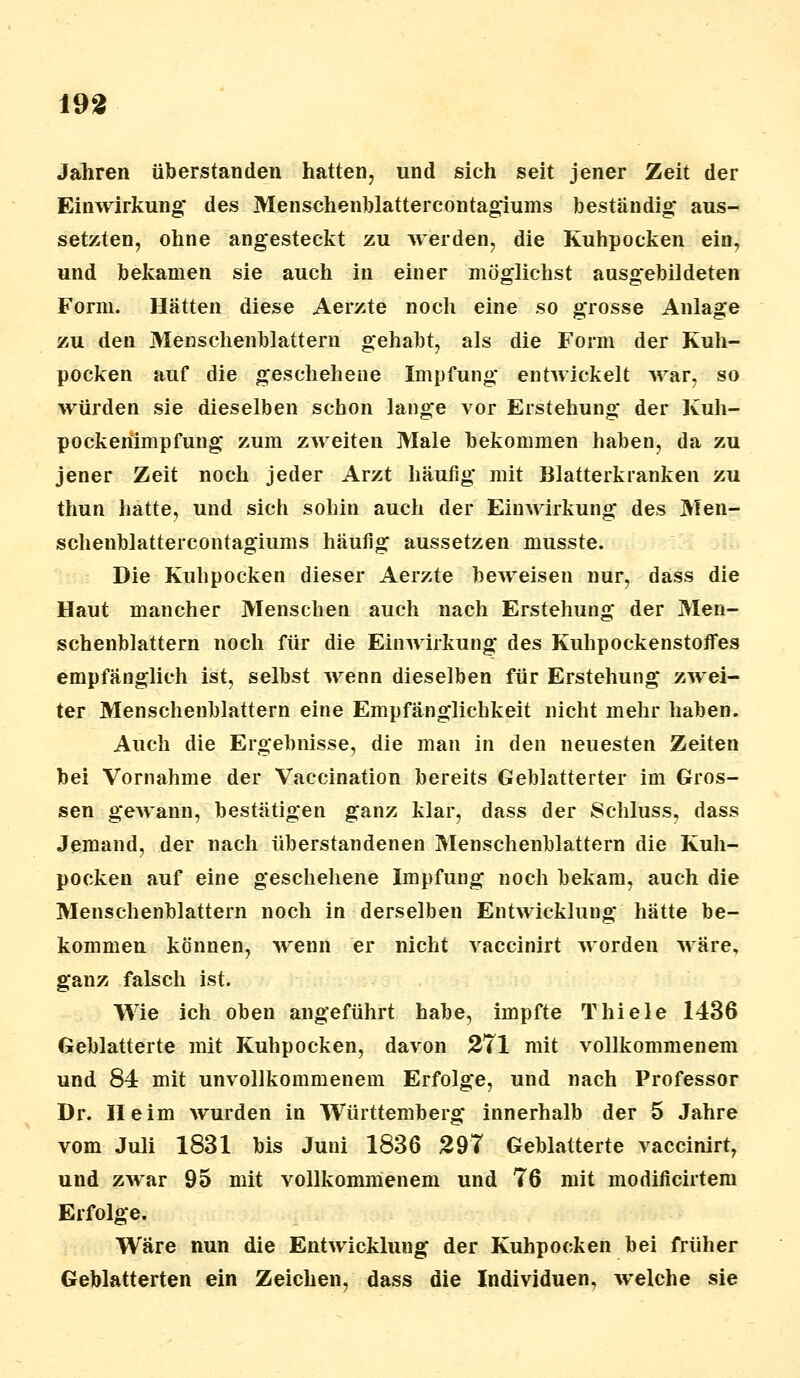 Jahren überstanden hatten, und sich seit jener Zeit der Einwirkung des Menschenblattercontagiums beständig* aus- setzten, ohne angesteckt zu werden, die Kuhpocken ein, und bekamen sie auch in einer möglichst ausgebildeten Form. Hätten diese Aerzte noch eine so grosse Anlage zu den Menschenblattern gehabt, als die Form der Kuh- pocken auf die geschehene Impfung entwickelt war, so würden sie dieselben schon lange vor Erstehung der Kuh- pockenimpfung zum zweiten Male bekommen haben, da zu jener Zeit noch jeder Arzt häufig mit Blatterkranken zu thun hatte, und sich sohin auch der Einwirkung des Men- schenblattercontagiums häufig aussetzen musste. Die Kuhpocken dieser Aerzte beweisen nur, dass die Haut mancher Menschen auch nach Erstehung der Men- schenblattern noch für die Einwirkung des Kuhpockenstoffes empfänglich ist, selbst wenn dieselben für Erstehung zwei- ter Menschenblattern eine Empfänglichkeit nicht mehr haben. Auch die Ergebnisse, die man in den neuesten Zeiten bei Vornahme der Vaccination bereits Geblätterter im Gros- sen gewann, bestätigen ganz klar, dass der Schluss, dass Jemand, der nach überstandenen Menschenblattern die Kuh- pocken auf eine geschehene Impfung noch bekam, auch die Menschenblattern noch in derselben Entwicklung hätte be- kommen können, wenn er nicht vaccinirt worden wäre, ganz falsch ist. Wie ich oben angeführt habe, impfte Thiele 1436 Geblätterte mit Kuhpocken, davon 271 mit vollkommenem und 84 mit unvollkommenem Erfolge, und nach Professor Dr. Heim wurden in Württemberg innerhalb der 5 Jahre vom Juli 1831 bis Juni 1836 297 Geblätterte vaccinirt, und zwar 95 mit vollkommenem und 76 mit modificirtem Erfolge. Wäre nun die Entwicklung der Kuhpocken bei früher Geblätterten ein Zeichen, dass die Individuen, welche sie