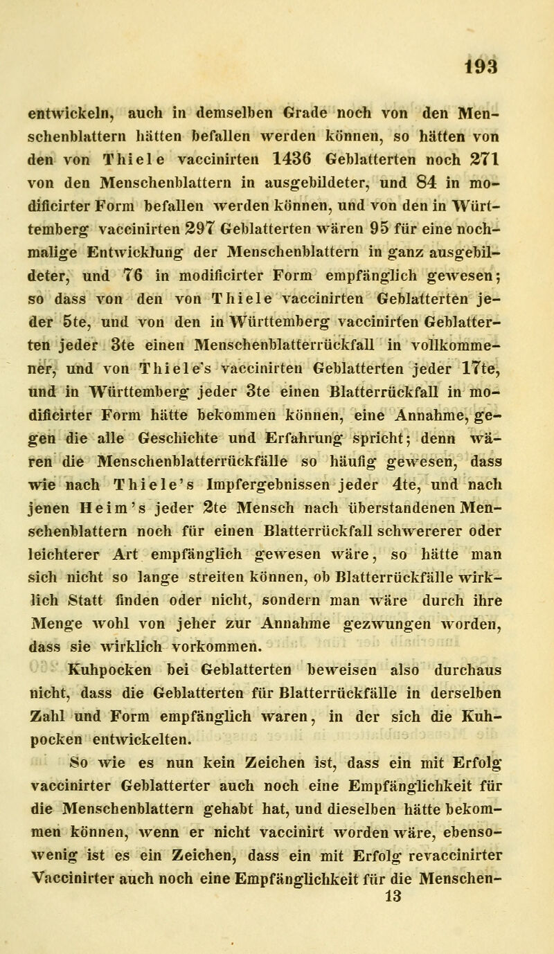 entwickeln, auch in demselben Grade noch von den Men- schenblattern hätten befallen werden können, so hätten von den von Thiele vaccinirten 1436 Geblätterten noch 271 von den Menschenblattern in ausgebildeter, und 84 in mo- dificirter Form befallen werden können, und von den in Würt- temberg vaccinirten 297 Geblätterten wären 95 für eine noch- malige Entwicklung der Menschenblattern in ganz ausgebil- deter, und 76 in modificirter Form empfänglich gewesen*, so dass von den von Thiele vaccinirten Geblätterten je- der 5te, und von den in Württemberg vaccinirten Geblätter- ten jeder 3te einen Menschenblatterrückfall in vollkomme- ner, und von Thiele's vaccinirten Geblätterten jeder 17te, und in Württemberg jeder 3te einen Blatterrückfall in mo- dificirter Form hätte bekommen können, eine Annahme, ge- gen die alle Geschichte und Erfahrung spricht; denn wä- ren die Menschenblatterrückfälle so häufig gewesen, dass wie nach Thiele's Impfergebnissen jeder 4te, und nach jenen Heim's jeder 2te Mensch nach überstandenen Men- schenblattern noch für einen Blatterrückfall schwererer oder leichterer Art empfänglieh gewesen wäre, so hätte man sich nicht so lange streiten können, ob Blatterrückfälle wirk- lich Statt finden oder nicht, sondern man wäre durch ihre Menge wohl von jeher zur Annahme gezwungen worden, dass sie wirklich vorkommen. Kuhpocken bei Geblätterten beweisen also durchaus nicht, dass die Geblätterten für Blatterrückfälle in derselben Zahl und Form empfänglich waren, in der sich die Kuh- pocken entwickelten. So wie es nun kein Zeichen ist, dass ein mit Erfolg vaccinirter Geblätterter auch noch eine Empfänglichkeit für die Menschenblattern gehabt hat, und dieselben hätte bekom- men können, wenn er nicht vaccinirt wTordenwäre, ebenso- wenig ist es ein Zeichen, dass ein mit Erfolg revaccinirter Vaccinirter auch noch eine Empfänglichkeit für die Menschen- 13