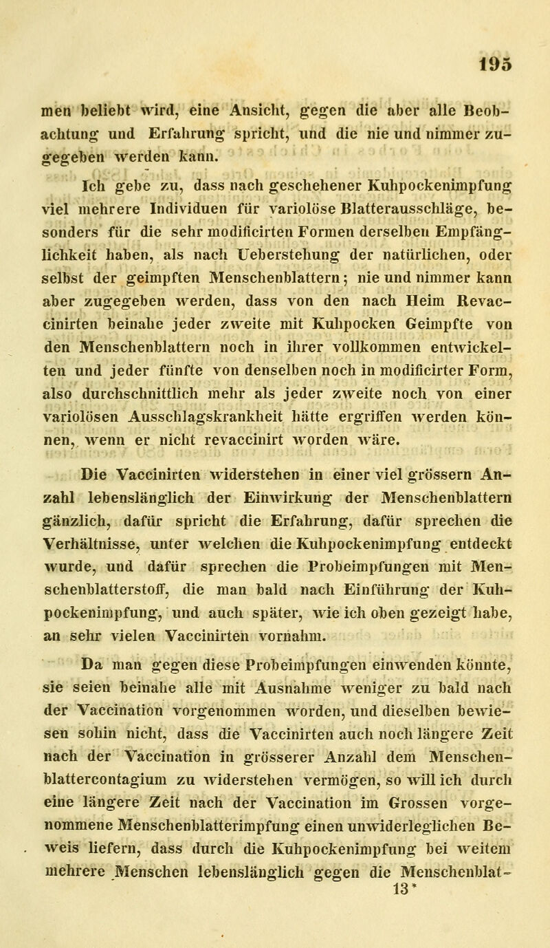 men beliebt wird, eine Ansicht, gegen die aber alle Beob- achtung und Erfahrung spricht, und die nie und nimmer zu- gegeben werden kann. Ich gebe zu, dass nach geschehener Kuhpockenimpfung viel mehrere Individuen für variolöse Blatterausschläge, be- sonders für die sehr modificirten Formen derselben Empfäng- lichkeit haben, als nach Ueberstehung der natürlichen, oder selbst der geimpften Menschenblattern; nie und nimmer kann aber zugegeben werden, dass von den nach Heim Revac- cinirten beinahe jeder zweite mit Kuhpocken Geimpfte von den Menschenblattern noch in ihrer vollkommen entwickel- ten und jeder fünfte von denselben noch in modificirter Form, also durchschnittlich mehr als jeder zweite noch von einer variolösen Ausschlagskrankheit hätte ergriffen werden kön- nen, wenn er nicht revaccinirt worden wäre. Die Vaccinirten widerstehen in einer viel grössern An- zahl lebenslänglich der Einwirkung der Menschenblattern gänzlich, dafür spricht die Erfahrung, dafür sprechen die Verhältnisse, unter welchen die Kuhpockenimpfung entdeckt wurde, und dafür sprechen die Probeimpfungen mit Men- schenblatterstoff, die man bald nach Einführung der Kuh- pockenimpfung, und auch später, wie ich oben gezeigt habe, an sehr vielen Vaccinirten vornahm. Da man gegen diese Probeimpfungen einwenden könnte, sie seien beinahe alle mit Ausnahme weniger zu bald nach der Vaccination vorgenommen worden, und dieselben bewie- sen sohin nicht, dass die Vaccinirten auch noch längere Zeit nach der Vaccination in grösserer Anzahl dem Menschen- blattercontagium zu widerstehen vermögen, so will ich durch eine längere Zeit nach der Vaccination im Grossen vorge- nommene Menschenblatterimpfung einen unwiderleglichen Be- weis liefern, dass durch die Kuhpockenimpfung bei weitem mehrere Menschen lebenslänglich gegen die Menschenblat- 13*