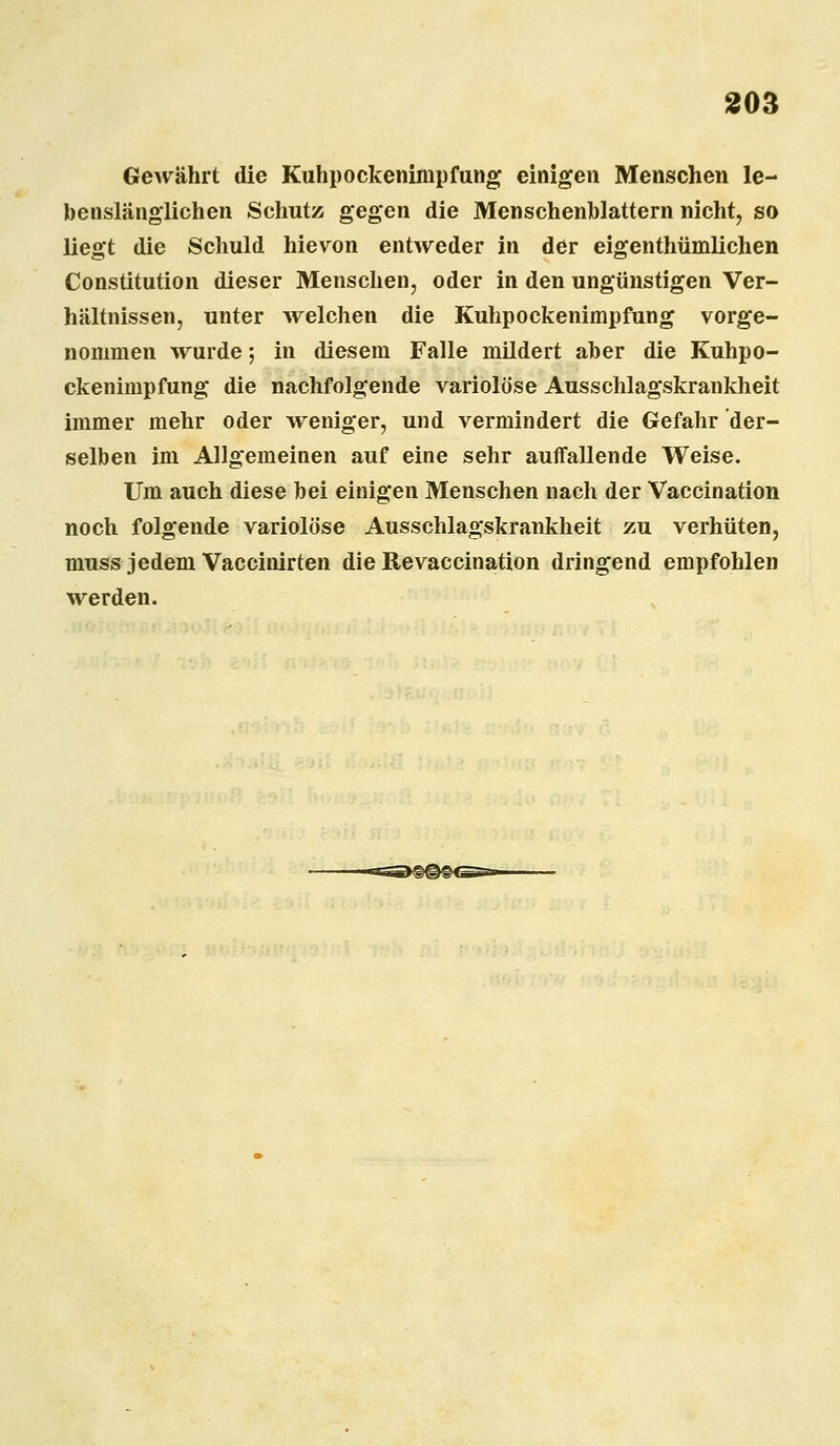 Gewährt die Kuhpockenimpfung einigen Menschen le- benslänglichen Schutz gegen die Menschenblattern nicht, so liegt die Schuld hievon entweder in der eigenthümlichen Constitution dieser Menschen, oder in den ungünstigen Ver- hältnissen, unter welchen die Kuhpockenimpfung vorge- nommen wurde; in diesem Falle mildert aber die Kuhpo- ckenimpfung die nachfolgende variolöse Ausschlagskrankheit immer mehr oder weniger, und vermindert die Gefahr der- selben im Allgemeinen auf eine sehr auffallende Weise. Um auch diese bei einigen Menschen nach der Vaccination noch folgende variolöse Ausschlagskrankheit zu verhüten, muss jedem Vaccinirten die Revaccination dringend empfohlen werden.