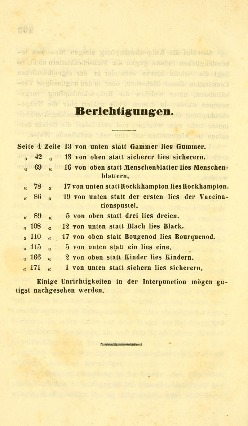 Berichtigungen. Seite 4 Zeile 13 von unten statt Gammer lies Gummer. « 42 (( 13 von oben statt sicherer lies sicherern. « 69 « 16 von oben statt Menschenblatter lies Menschen- blattern. M 78 « 17 von unten statt Rockkhampton lies Rockhampton. « 86 « 19 von unten statt der ersten lies der Vaccina- tionspustel. « 89 « 5 von oben statt drei lies dreien. « 108 « 12 von unten statt Blach lies Black. « 110 « 17 von oben statt Bougcnod lies Bourquenod. « 115 « 5 von unten statt ein lies eine. « 166 « 2 von oben statt Kinder lies Kindern. « 171 « 1 von unten statt sichern lies sicherern. Einige Unrichtigkeiten in der Interpunction mögen gü- tigst nachgesehen werden»