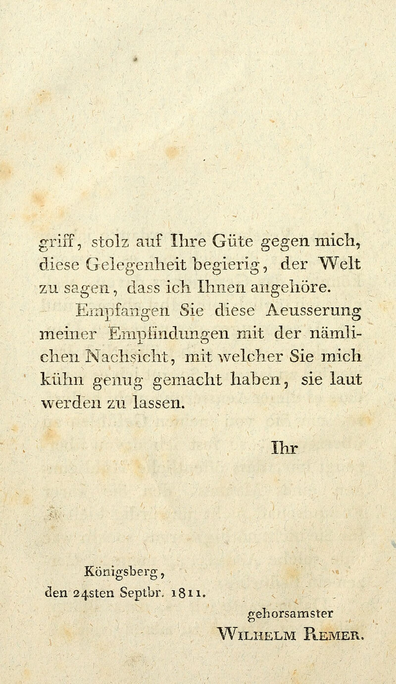 griff, stolz auf Ihre Güte gegen micli, diese Gelegenheit begierig, der Welt zu sagen, dass ich Ihnen angehöre. Empfangen Sie diese Aeusserung meiner fimpfindungen mit der nämli- chen Nachsicht, mit welcher Sie mich kühn genug gemacht haben, sie laut werden zu lassen. Ihr Königsberg, den 24sten Septbr. 1811. gehorsamster Wilhelm Flemer.