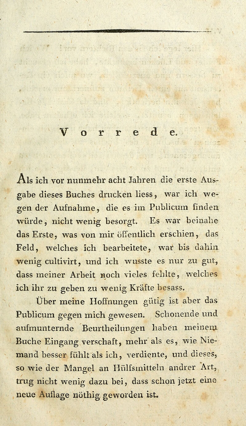 Vorrede. Als icli vor nunmehr acht Jahren die erste Aus- gabe dieses Buches drucken Hess, war ich we- gen der Aufnahme, die es im Pubhcum finden würde, nicht wenig besorgt. Es war beinahe das Erste, was von mir öffenthch erschien, das Feld, welches ich bearbeitete, war bis dahin wenig cultivirt, und ich wusste es nur zu gut, dass meiner Arbeit Hoch vieles fehlte, welches ich ihr zu geben zu wenig Kräfte besass. Über meine Hoffnungen gütig ist aber das Publicum gegen mich gewesen. Schonende und aufmunternde Beurtheilungen haben meinem Buche Eingang verschaft, mehr als es, wie Nie- mand besser fühlt als ich, verdiente, und dieses, so wie der Mangel an Hülfsmitteln andrer Art, trug nicht wenig dazu bei, dass schon jetzt eine neue Auflage nöthig geworden ist.