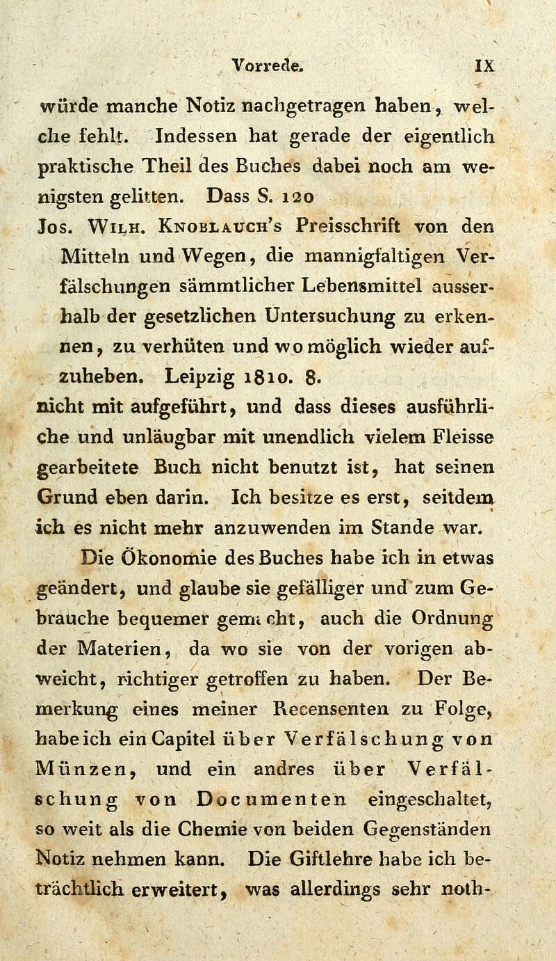 würde manche Notiz nachgetragen haben, wel- che fehlt. Indessen hat gerade der eigentlich praktische Theil des Buches dabei noch am we- nigsten gelitten. Dass S. 120 Jos. WiLH. Knoblauch's Preisschrift von den Mitteln und Wegen, die mannigfaltigen Ver- fälschungen sämmtlicher Lebensmittel ausser- halb der gesetzlichen Untersuchung zu erken- nen, zu verhüten und wo möglich wieder auf- zuheben. Leipzig 1810. 8. nicht mit aufgeführt, und dass dieses ausführli- che und unläugbar mit unendlich vielem Fleisse gearbeitete Buch nicht benutzt ist, hat seinen Grund eben darin. Ich besitze es erst, seitdem ich es nicht mehr anzuwenden im Stande war. Die Ökonomie des Buches habe ich in etwas geändert, und glaube sie gefälliger und zum Ge- brauche bequemer gemicht, auch die Ordnung der Materien, da wo sie von der vorigen ab- weicht, richtiger getroffen zu haben. Der Be- merkung eines meiner Recensenten zu Folge, habe ich ein Capitel über Verfälschung von Münzen, und ein andres über Verfäl- schung von Documenten eingeschaltet, so weit als die Chemie von beiden Gegenständen Notiz nehmen kann. Die Giftlehre habe ich be- trächtlich erweitert, was allerdings sehr noth-