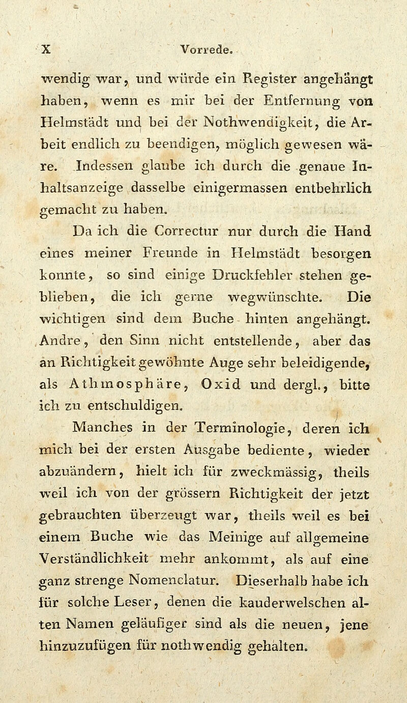 ■wendig war, und würde ein Register angellangt haben, wenn es mir bei der Entfernung von Helmstädt und bei der Notliwendigkeit, die Ar- beit endlich zu beendigen, möghch gewesen wä- re. Indessen glaube ich durch die genaue Iq- haltsanzeige dasselbe einigermassen entbehrlich gemacht zu haben. Da ich die Correctur nur durch die Hand eines meiner Freunde in Helmstädt besorgen konnte, so sind einige Druckfehler stehen ge- blieben, die ich gerne wegwünschte. Die wichtigen sind dem Buche hinten angehängt. Andre, den Sinn nicht entstellende, aber das an Richtigkeit gewöhnte Auge sehr beleidigende, als Athmosphäre, Oxid und dergl., bitte ich zu entschuldigen. ^ j Manches in der Terminologie, deren ich mich bei der ersten Ausgabe bediente, wieder abzuändern, hielt ich für zweckmässig, theils weil ich von der grössern Richtigkeit der jetzt gebrauchten überzeugt war, theils weil es bei einem Buche wie das Meinige auf ailo-emeine Verständlichkeit mehr ankommt, als auf eine ganz strenge Nomenclatur, Dieserhalb habe ich für solche Leser, denen die kauderwelschen al- ten Namen geläufiger sind als die neuen, jene hinzuzufijgen für nothwendig gehalten.