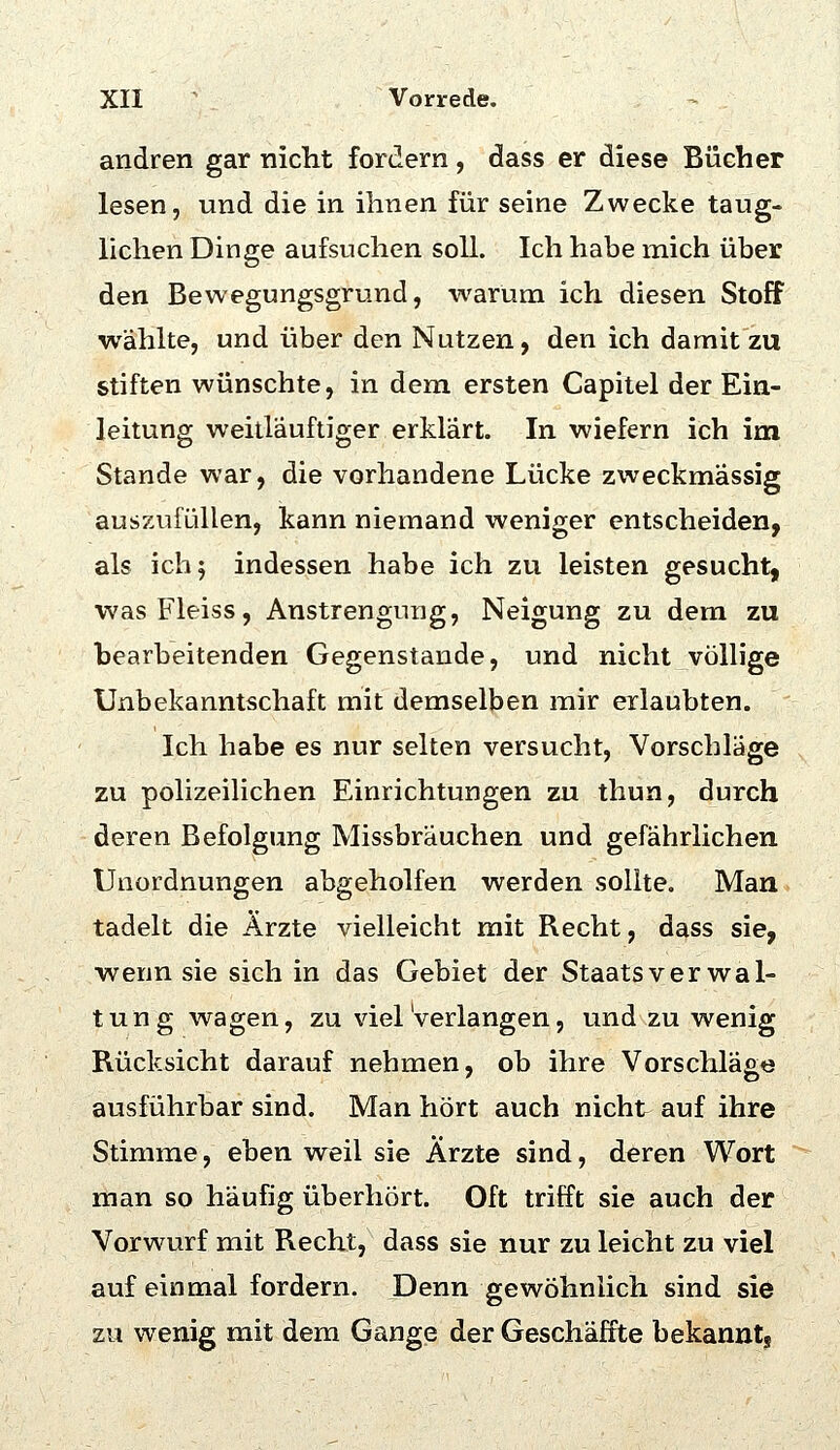 andren gar nicht fordern, dass er diese Bücher lesen, und die in ihnen für seine Zwecke taug- lichen Dinge aufsuchen soll. Ich habe mich über den Bewegungsgrund, -warum ich diesen Stoff wählte, und über den Nutzen, den ich damit zu stiften wünschte, in dem ersten Capitel der Ein- leitung weitläuftiger erklärt. In wiefern ich im Stande war, die vorhandene Lücke zweckmässig auszufüllen, kann niemand weniger entscheiden, als ich 5 indessen habe ich zu leisten gesucht, wasFleiss, Anstrengung, Neigung zu dem zu bearbeitenden Gegenstande, und nicht völlige Unbekanntschaft mit demselben mir erlaubten. Ich habe es nur selten versucht, Vorschläge zu polizeihchen Einrichtungen zu thun, durch deren Befolgung Missbräuchen und gefährlichen Unordnungen abgeholfen werden sollte. Man tadelt die Ärzte vielleicht mit Recht, dass sie, wenn sie sich in das Gebiet der Staatsverwal- tung wagen, zu viel Verlangen, und zu wenig Rücksicht darauf nehmen, ob ihre Vorschläge ausführbar sind. Man hört auch nicht auf ihre Stimme, eben weil sie Ärzte sind, deren Wort man so häufig überhört. Oft trifft sie auch der Vorwurf mit Recht, dass sie nur zu leicht zu viel auf einmal fordern. Denn gewöhnlich sind sie zu wenig mit dem Gange der Geschaffte bekannt.