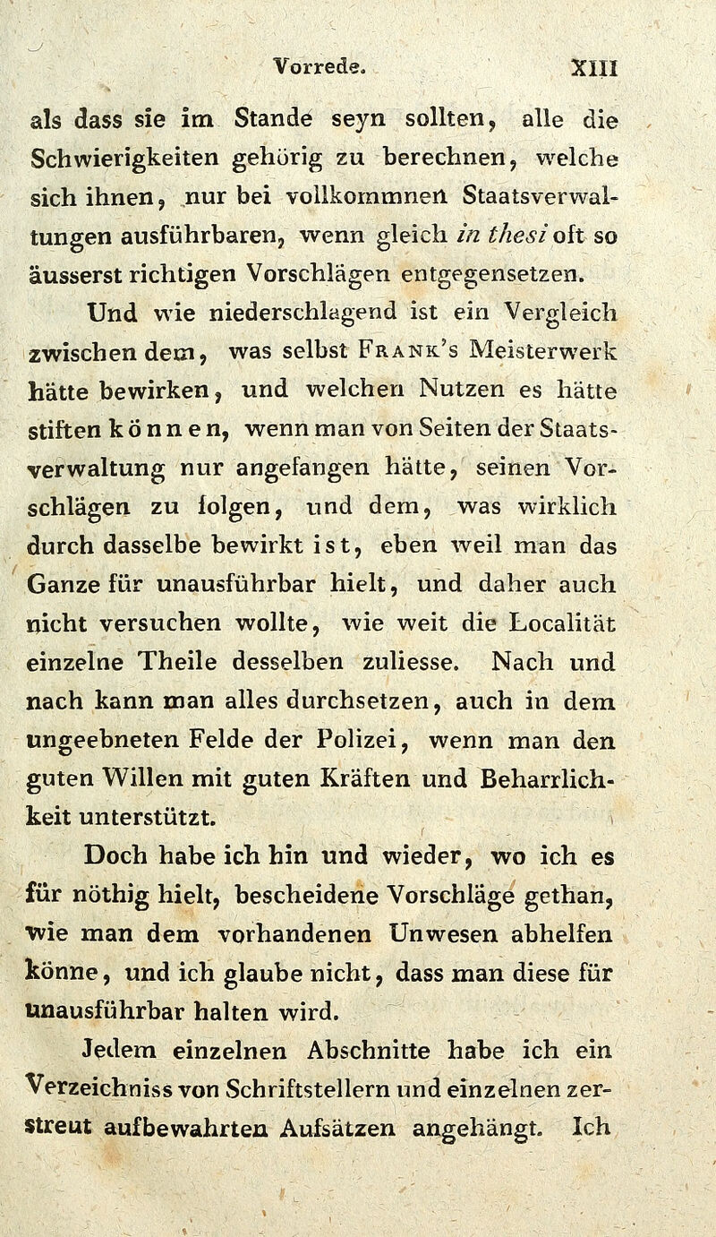 als dass sie im Stande seyn sollten, alle die Schwierigkeiten gehörig zu berechnen, welche sich ihnen, nur bei vollkommnen Staatsverwal- tungen ausfiJhrbaren, wenn gleich in thesi oft so äusserst richtigen Vorschlägen entgegensetzen. Und wie niederschlagend ist ein Vergleich zwischen dem, was selbst Frank's Meisterwerk hätte bewirken, und welchen Nutzen es hätte stiften können, wenn man von Seiten der Staats- verwaltung nur angefangen hätte, seinen Vor- schlagen zu folgen, und dem, was wirklich durch dasselbe bewirkt ist, eben weil man das Ganze für unausführbar hielt, und daher auch nicht versuchen wollte, wie weit die Localität einzelne Theile desselben zuliesse. Nach und nach kann man alles durchsetzen, auch in dem ungeebneten Felde der PoHzei, wenn man den guten Willen mit guten Kräften und Beharrlich- keit unterstützt. Doch habe ich hin und wieder, wo ich es für nöthig hielt, bescheidene Vorschläge gethan, wie man dem vorhandenen Unwesen abhelfen könne, und ich glaube nicht, dass man diese für unausführbar halten wird. Jedem einzelnen Abschnitte habe ich ein Verzeichniss von Schriftstellern und einzelnen zer- streut aufbewahrten Aufsätzen angehängt. Ich