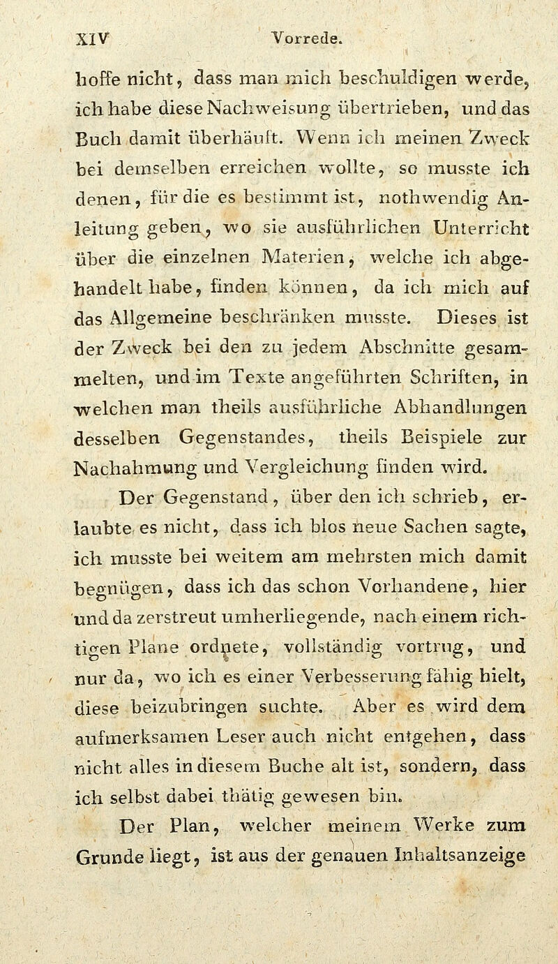 hoffe nicht, dass man mich beschuldigen werde^ ich habe diese Nachweisung übertrieben, und das Buch damit überhäuft. Wenn ich meinen Zweck bei demselben erreichen wollte, so musste ich denen, für die es bestimmt ist, nothwendig An- leitung geben, wo sie ausführlichen Unterricht über die einzelnen Materien, welche ich abge- handelt habe, finden können, da ich mich auf das Allgemeine beschränken musste. Dieses ist der Zweck bei den zu jedem Abschnitte gesam- melten, und im Texte angeführten Schriften, in welchen man theils ausführliche Abhandlungen desselben Gegenstandes, theils Beispiele zur Nachahmung und Vergleichung finden wird. Der Gegenstand , über den ich schrieb, er- laubte es nicht, dass ich bios neue Sachen sagte, ich musste bei weitem am rnehrsten mich damit begnügen, dass ich das schon Vorhandene, hier und da zerstreut umherliegende, nach einem rich- tigen Plane ord^iete, vollständig vortrug, und nur da, wo ich es einer Verbesserung fähig hielt, diese beizubringen suchte. x\ber es wird dem aufmerksamen Leser auch nicht entgehen, dass nicht alles in diesem Buche alt ist, sondern, dass ich selbst dabei thätig gewesen bin. Der Plan, welcher meinem Werke zum Grunde Hegt? ist aus der genauen Inhaltsanzeige