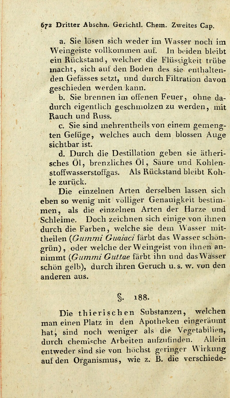 a. Sie lösen sich weder im Wasser nocH im Weingeiste vollkommen auf. In beiden bleibt ein Rückstand, welcher die Flüssigkeit trübe macht, sich auf den Boden des sie enthalten- den Gefässes setzt, und durch Filtration davon geschieden werden kann. b. Sie brennen im offenen Feuer, ohne da- durch eigenthch geschmolzen zu werden, mit Rauch und Russ. c. Sie sind mehrentheils von einem gemeng- ten Gefüge, welches auch dem blossen Auge sichtbar ist. d. Durch die Destillation geben sie ätheri- sches Öl, brenzliches Öl, Säure und Kohlen- stoffwasserstoffgas. Als Rückstand bleibt Koh- le zurück. Die einzelnen Arten derselben lassen sich eben so wenig mit völliger Genauigkeit bestim- men, als die einzelnen Arten der Harze und Schleime. Doch zeichnen sich einige von ihnen durch die Farben, welche sie dem Wasser mit- theilen {Gummi Giiaiaci färbt das Wasser schön- grün), oder welche der Weingeist von ihnen an- nimmt {Gummi Guttue färbt ihn und das Wasser schön gelb), durch ihren Geruch u. s. w. von den anderen aus. §. 188. Die thierischen Substanzen, welchen man einen Platz in den Apotheken eingeräumt hat, sind noch weniger als die Vegetabilien, durch chemische Arbeiten aufzufinden. Allein entweder sind sie von höchst geringer Wirkung auf den Organismus, wie z. B. die verschiede-