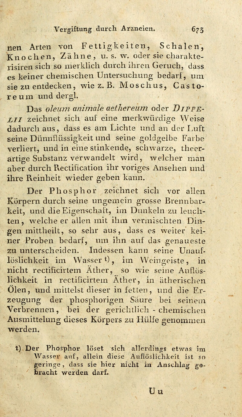nen Arten von Fettigkeiten, Schalen, Knochen, Zähne, u. s. w. oder sie charakte- risiren sich so merkUch durch ihren Geruch, dass es keiner chemischen Untersuchung bedarf, um sie zu entdecken, wie z. B. Moschus, Casto- r e u m und dergl. Das oleum animale aethereum oder Bippe- LII zeichnet sich auf eine merkwürdige Weise dadurch aus, dass es am Lichte und an der Luft seine Dünnflüssigkeit und seine goldgelbe Farbe verliert, und in eine stinkende, schwarze, theer- artige Substanz verwandelt wird, welcher man aber durch Piectification ihr voriges Ansehen und ihre Reinheit wieder geben kann. Der Phosphor zeichnet sich vor allen Korpern durch seine ungemein grosse Brennbar- keit, und die Eigenschaft, im Dunkeln zu leuch- ten , weiche er allen mit ihm vermischten Din- gen mittheilt, so sehr aus, dass es weiter kei- ner Proben bedarf, um ihn auf das genaueste zu unterscheiden. Indessen kann seine Unauf- löslichkeit im Wasser t), im Weingeiste, in nicht rectificirtem Äther, so wie seine Aiiflös- lichkeit in rectificirtem Äther, in ätherischen Ölen, und mittelst dieser in fetien, und die Er- zeugung der phosphorigen Säure bei seinem Verbrennen, bei der gerichtlich - chemischen Ausmittelung dieses Körpers zu Hülfe genommen werden. t) Der Phosphor löset sich allerrlings etwas im Wasser auf, allein diese Aufiöslichkeit ist so geringe, dass sie hier nicht in Anschlag ge- bracht werden darf. Üu